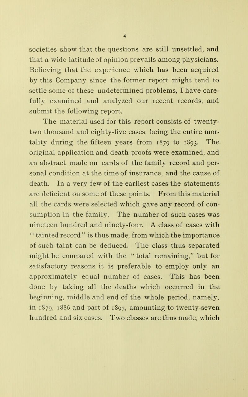 societies show that the questions are still unsettled, and that a wide latitude of opinion prevails among physicians. Believing that the experience which has been acquired by this Company since the former report might tend to settle some of these undetermined problems, I have care- fully examined and analyzed our recent records, and submit the following report. The material used for this report consists of twenty- two thousand and eighty-five cases, being the entire mor- tality during the fifteen years from 1879 to 1893. The original application and death proofs were examined, and an abstract made on cards of the family record and per- sonal condition at the time of insurance, and the cause of death. In a very few of the earliest cases the statements are deficient on some of these points. From this material all the cards were selected which gave any record of con- sumption in the family. The number of such cases was nineteen hundred and ninety-four. A class of cases with  tainted record  is thus made, from which the importance of such taint can be deduced. The class thus separated might be compared with the total remaining, but for satisfactory reasons it is preferable to employ only an approximately equal number of cases. This has been done by taking all the deaths which occurred in the beginning, middle and end of the whole period, namely, in 1879, 1886 and part of 1893, amounting to twenty-seven hundred and six cases. Two classes are thus made, which