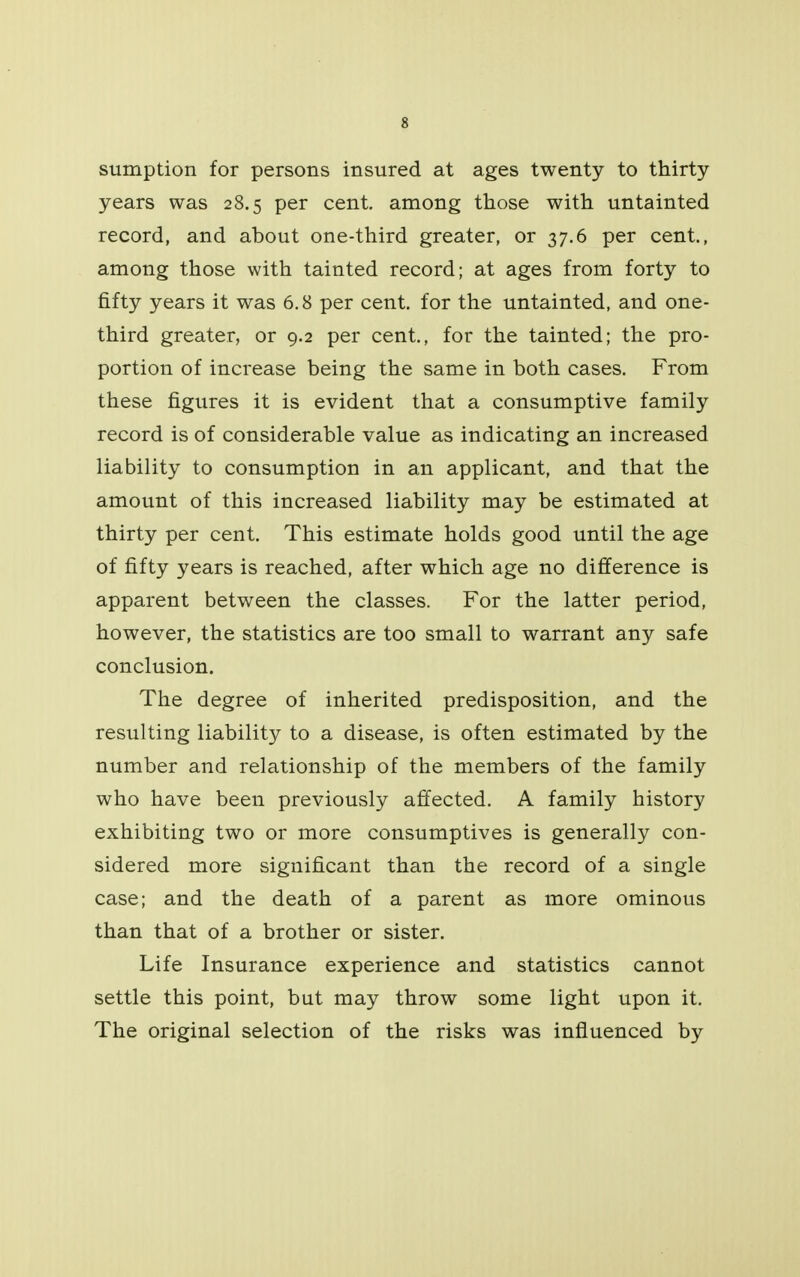 sumption for persons insured at ages twenty to thirty- years was 28.5 per cent, among those with untainted record, and about one-third greater, or 37.6 per cent., among those with tainted record; at ages from forty to fifty years it was 6.8 per cent, for the untainted, and one- third greater, or 9.2 per cent., for the tainted; the pro- portion of increase being the same in both cases. From these figures it is evident that a consumptive family record is of considerable value as indicating an increased liability to consumption in an applicant, and that the amount of this increased liability may be estimated at thirty per cent. This estimate holds good until the age of fifty years is reached, after which age no difference is apparent between the classes. For the latter period, however, the statistics are too small to warrant any safe conclusion. The degree of inherited predisposition, and the resulting liability to a disease, is often estimated by the number and relationship of the members of the family who have been previously affected. A family history exhibiting two or more consumptives is generally con- sidered more significant than the record of a single case; and the death of a parent as more ominous than that of a brother or sister. Life Insurance experience and statistics cannot settle this point, but may throw some light upon it. The original selection of the risks was influenced by