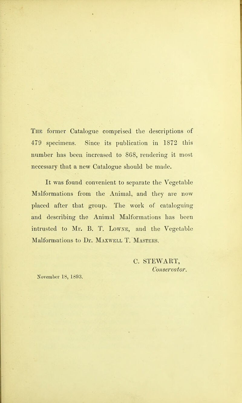 The former Catalogue comprised the descriptions of 479 specimens. Since its publication in 1872 this number has been increased to 868, rendering it most necessary that a new Catalogue should be made. It was found convenient to separate the Vegetable Malformations from the Animal, and they are now placed after that group. The work of cataloguing and describing the Animal Malformations has been intrusted to Mr. B. 'J\ Lowjs^e, and the Vegetable Malformations to Dr. Maxwell T. Masters. November 18, 1893. C. STEWART, Conservator.