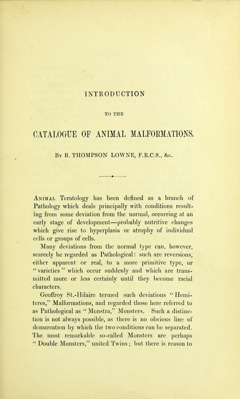 INTRODUCTION TO THE CATALOGUE OF ANIMAL MALFOEMATIONS. By B. THOMPSON LOWNE, F.R.C.S., &c. Animal Teratology has been defined as a branch of Pathology which deals principally with conditions result- ing from some deviation from the normal, occurring at an early stage of development—probably nutritive changes which give rise to hyperplasia or atrophy of individual cells or groups of cells. Many deviations from the normal type can, however, scarcely be regarded as Pathological: such are reversions, either apparent or real, to a more primitive type, or  varieties  which occur suddenly and which are trans- mitted more or less certainly until they become racial characters. Geoffroy St.-Hilaire termed such deviations  Hemi- teres, Malformations, and regarded those here referred to as Pathological as  Monstra, Monsters. Such a distinc- tion is not always possible, as there is no obvious line of demarcation by which the two conditions can be separated. The most remarkable so-called Monsters are perhaps  Double Monsters, miited Twins; but there is reason to