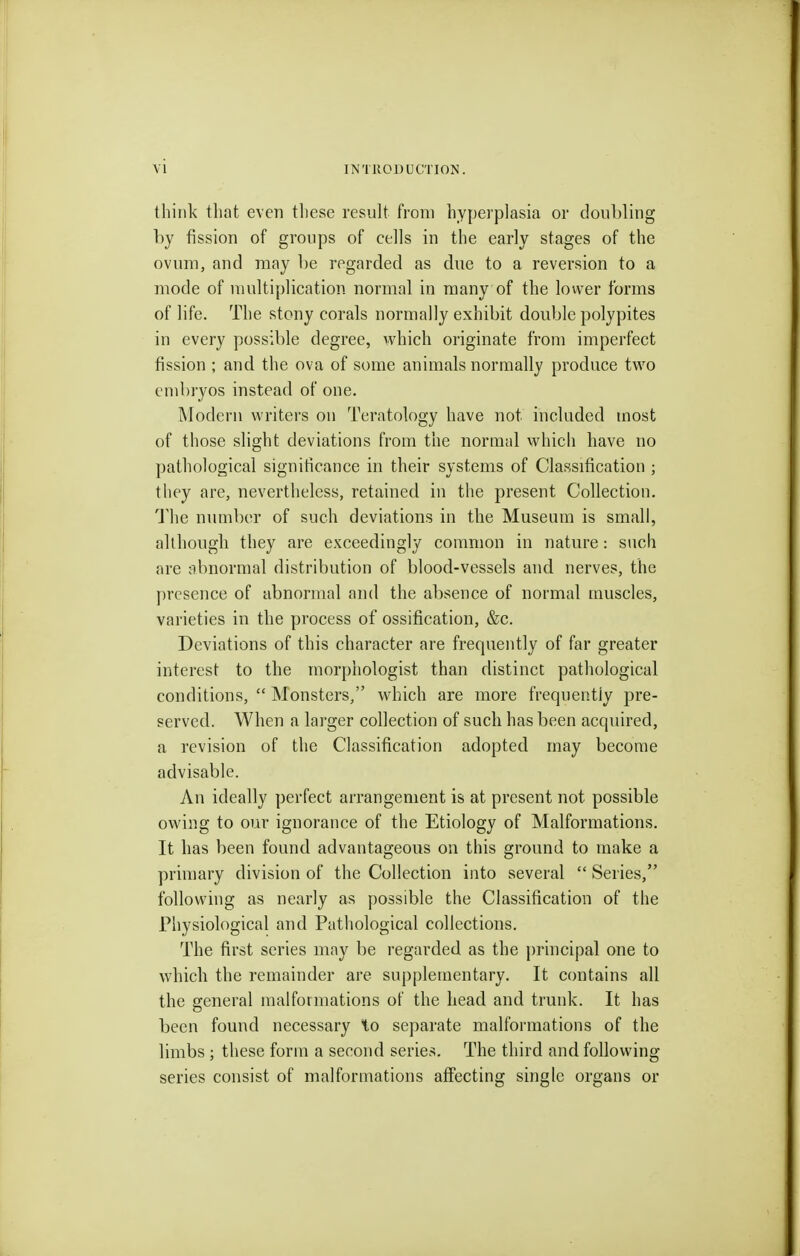 think that even tliese result from hyperplasia or doubling by fission of groups of cells in the early stages of the ovnni, and may be regarded as due to a reversion to a mode of multiplication normal in many of the lovver forms of life. The stony corals normally exhibit double polypites in every possible degree, which originate from imperfect fission ; and the ova of some auimals normally produce two embryos instead of one. Modern writers on Teratology have not included most of those slight deviations from the normal which have no pathological significance in their systems of Classification ; they are, nevertheless, retained in the present Collection. The number of such deviations in the Museum is small, although they are exceedingly common in nature: such are abnormal distribution of blood-vessels and nerves, the j)rcsence of abnormal and the absence of normal muscles, varieties in the process of ossification, &c. Deviations of this character are frequently of far greater interest to the morphologist than distinct pathological conditions,  Monsters, which are more frequently pre- served. When a larger collection of such has been acquired, a revision of the Classification adopted may become advisable. An ideally perfect arrangement is at present not possible owing to our ignorance of the Etiology of Malformations. It has been found advantageous on this ground to make a primary division of the Collection into several  Series, following as nearly as possible the Classification of the Physiological and Pathological collections. The first series may be regarded as the principal one to which the remainder are supplementary. It contains all the general malformations of the head and trunk. It has been found necessary to separate malformations of the limbs ; these form a second series. The third and following series consist of malformations affecting single organs or