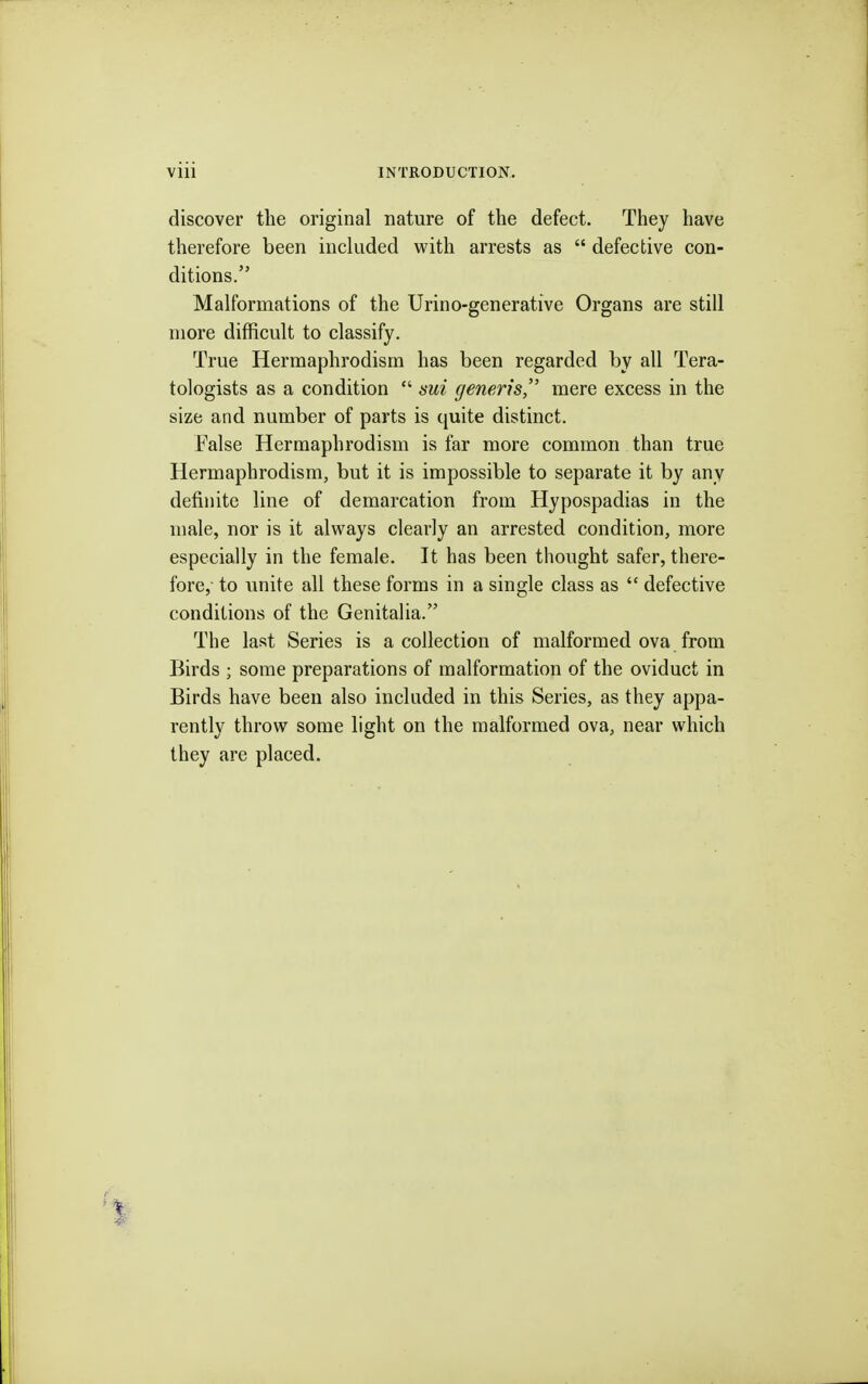 discover the original nature of the defect. They have therefore been included with arrests as  defective con- ditions. Malformations of the Urino-generative Organs are still more difficult to classify. True Hermaphrodism has been regarded by all Tera- tologists as a condition  sui generis, mere excess in the size and number of parts is quite distinct. False Hermaphrodism is far more common than true Hermaphrodism, but it is impossible to separate it by any definite line of demarcation from Hypospadias in the male, nor is it always clearly an arrested condition, more especially in the female. It has been thought safer, there- fore, to unite all these forms in a single class as  defective conditions of the Genitalia. The last Series is a collection of malformed ova from Birds ; some preparations of malformation of the oviduct in Birds have been also included in this Series, as they appa- rently throw some light on the malformed ova, near which they are placed.