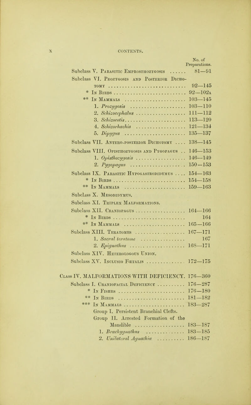 No. of Preparations. Subclass V. Parasitic Emprosthozygosis 81—SI Subclass YI. Peozygosis and Posterior Dicho- tomy 92—145 * In Birds 92—102a ** In Mammals 103—145 1. Prozygosis 103—110 2. Schizocephalits 111—112 3. Schlzocotis 113—120 4. ScMzorJiachis 121—134 5. Dipygus 135—137 Subclass VII. Antero-posterior Dichotomy .... 138—145 Subclass VIII. Opisthozygosis and Pygopagus . . 146—153 1. OjiistJiozygosis 14G—149 2. Pygopagus 150—153 Subclass IX. Parasitic Hypogastrgdidymus .... 154—163 * In Eirds 154—158 ** In Mammals 159—163 Subclass X. Mesodidymus. Subclass XI. Triplex Malformations. Subclass XII. CRANioPAGrs 164—166 * In Birds 164 ** In Mammals 165—166 Subclass XIII. Teratomes 167—171 1. Sacral teralome 167 2. Epignatlius 168—171 Subclass XIV. Heterologous Union. Subclass XV. Inclusio I'cetalis 172—175 ssIV. MALFORMATIONS WITH DEFICIENCY. 176—360 Subclass I. Craniofacial Deficiency 176—287 * In Fishes 176—180 ** In Birds 181—182 *** In Mammals 183—287 Group I. Persistent Branchial Clefts. Group II. AiTcsted Formation of the Mandible 183—187 1. Bmchygnathm 183—185 2. UnUateral Agnathia 186—187
