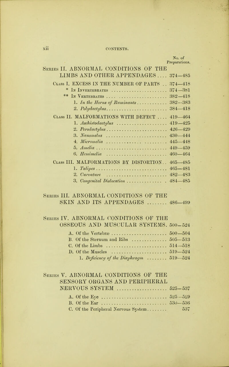 No. of Preparations. Series 11. ABNORMAL CONDITIONS OF THE LIMBS AND OTHER APPENDAGES .... 374-485 Clvss I. EXCESS IN THE NUMBER OF PARTS . . .374—418 * In Invertebrates 374—381 ** In Vertebrates , 382—418 1. In the Horns of Ruminants 382—383 2. Polydactijlus 384—418 Class 11. MALFORMATIONS WITH DEFECT 419—464 1. Aschistodactylm 419—425 2. Perodacti/lus 426—429 3. Nanomelus 430—444 4. Micromelia 445—448 5. Amelia 449—459 6. Hemimelia 460—464 Class III. MALFORMATIONS BY DISTORTION.. 465—485 1. Talipes 465—481 2. Curvature 482—483 3. Congenital Dislocation 484—485 Series III. ABNORMAL CONDITIONS OF THE SKIN AND ITS APPENDAGES 486—499 Series IV. ABNORMAL CONDITIONS OF THE OSSEOUS AND MUSCULAR SYSTEMS. 500-524 A. Of the Vertebra 500—504 B. Of the Storaum aud Ribs 505—513 C. Of the Lhnbs 514 -518 D. Of the Muscles 519-524 1. Deficiencij of tlie Diaphragm 519—524 Series V. ABNORMAL CONDITIONS OF THE SENSORY ORGANS AND PERIPHERAL NERVOUS SYSTEM 525-537 A. Of the Eye 525 -529 B. Of the Ear 530—536 C. Of the Peripheral Nervous System 537