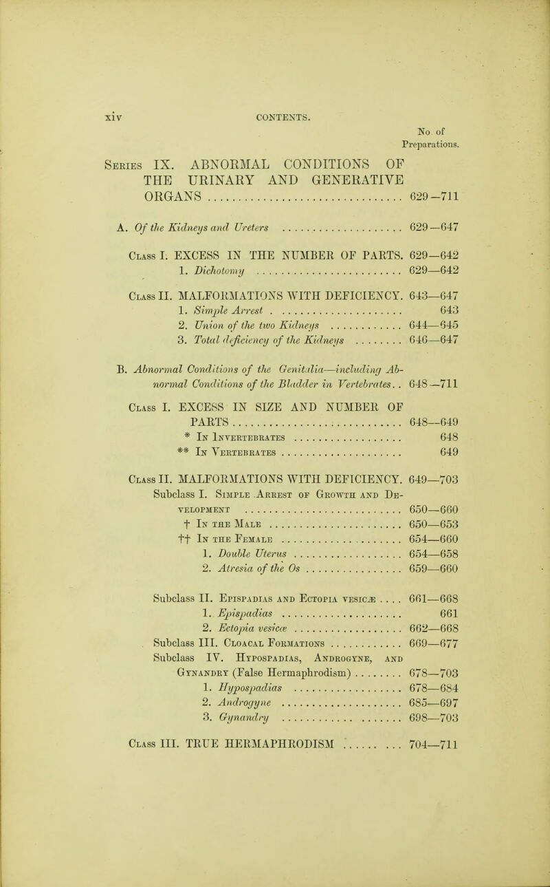 No of Preparations. Series IX. ABNORMAL CONDITIONS OF THE URINARY AND GENERATIVE ORGANS 629-711 A. Of the Kidneys ayid Ureters 629 —G47 Class I. EXCESS IN THE NUMBER OF PARTS. 629—642 1. Dichotoriuj 629—642 Class II. MALFORMATIONS WITH DEFICIENCY. 643—647 1. Simple Arrest 643 2. Union of the tivo Kidneys 644—645 3. Total deficiency of the Kidneys 646—647 B. Abnormal Conditions of the Genitidia—including Ab- normal Conditions of the Bladder in Vertebrates. . 648—711 Class I. EXCESS IN SIZE AND NUMBER OF PARTS 648—649 * In Invertebrates 648 ** In Vertebrates 649 Class II. MALFORMATIONS WITH DEFICIENCY. 649—703 Subclass I. Simple Arrest of Growth and De- velopment 650—660 t In the Male 650—653 tf In the Female 654—660 1. Double Uterus 654—658 2. Atresia of the Os 659—660 Subclass II. Eplspadias and Ectopia vesica .... 661—668 1. Epispadias 661 2. Ectopia vesicce 662—668 Subclass III. Cloacal Formations 669—677 Subclass IV. Hypospadias, Androgyne, and Gynandry (False Hermaphrodism) 678—703 1. Hypospadias 678—684 2. Androgyne 685—697 3. Gynandry 698—703 Class IIL TRUE HERMAPHRODISM 704—711