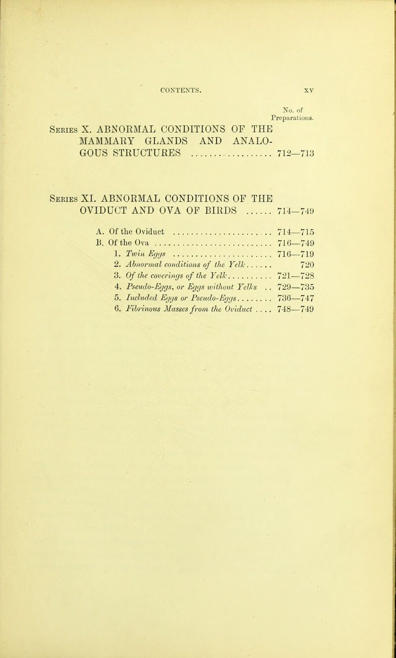 No. of Preparations. Series X. ABNORMAL CONDITIONS OF THE MAMMARY GLANDS AND ANALO- GOUS STRUCTURES 712—713 Seeies XI. ABNORMAL CONDITIONS OF THE OVIDUCT AND OVA OF BIRDS 714-749 A. Of the Oviduct 714_715 E. Of the Ova 716—749 1. Twin Eggs 716—719 2. Abnormal conditions of the Yell: 720 3. Of the coverings of the Yellc 721—728 4. Pseudo-Eggs, or Eggs ivithout YelJrs . . 729—735 5. Included Eggs or Pseudo-Eggs 736—747 6. Fibrinous Masses from the Oviduct .... 748—749