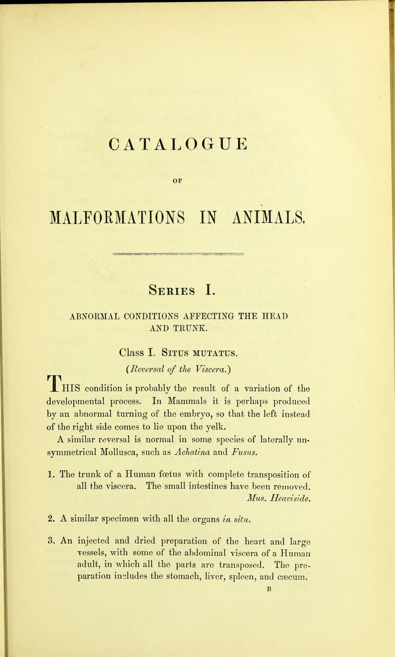 CATALOGUE OF MALFORMATIONS IN ANIMALS. Series I. ABNORMAL CONDITIONS AFFECTING THE HEAD AND TRUNK. Class I. Situs mutatus. (Reversal of the Viscera.) T^HIS condition is probably the result of a variation of the developmental process. In Mammals it is perhaps produced by an abnormal turning of the embryo, so that the left instead of the right side comes to lie upon the yelk. A similar reversal is normal in some species of laterally un- symmetrical MoUusca, such as Achatina and Fusus. 1. The trunk of a Human foetus with complete transposition of all the viscera. The small intestines have been removed. Mus. Heaviside, 2. A similar specimen with all the organs in situ. 3. An injected and dried preparation of the heart and large vessels, with some of the abdominal viscera of a Human adult, in which all the parts are transposed. The pre- paration includes the stomach, liver, spleen, and caecum. B