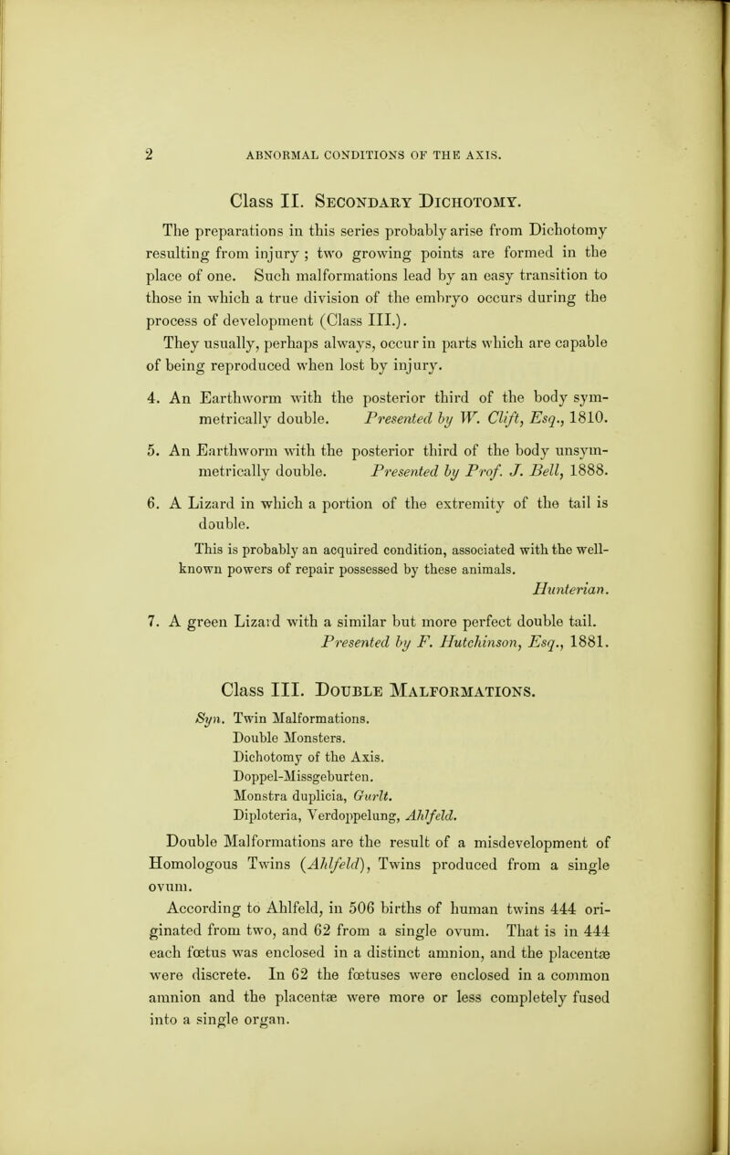 Class II. Secondary Dichotomy. The preparations in this series probably arise from Dichotomy resulting from injury ; two growing points are formed in the place of one. Such malformations lead by an easy transition to those in which a true division of the embryo occurs during the process of development (Class III.). They usually, perhaps always, occur in parts which are capable of being reproduced when lost by injury. 4. An Earthworm with the posterior third of the body sym- metrically double. Presented hy W. CUft, Esq., 1810. 5. An Earthworm with the posterior third of the body unsym- metrically double. Presented hy Prof. J. Bell, 1888. 6. A Lizard in which a portion of the extremity of the tail is double. This is probably an acquired condition, associated with the well- known powers of repair possessed by these animals. Hunterian. 7. A green Lizard with a similar but more perfect double tail. Presented hy F. Hutchinson, Esq., 1881. Class III. Double Malformations. St/h. Twin Malformations. Double Monsters. Dichotomy of the Axis. Doppel-Missgeburten. Monstra duplicia, Gurlt. Diploteria, Verdoppelung, AhJfeld, Double Malformations are the result of a misdevelopment of Homologous Twins (AJdfeld), Twins produced from a single ovum. According to Ahlfeld, in 506 births of human twins 444 ori- ginated from two, and 62 from a single ovum. That is in 444 each foetus was enclosed in a distinct amnion, and the placentas were discrete. In 62 the foetuses were enclosed in a common amnion and the placentae were more or less completely fused into a single organ.