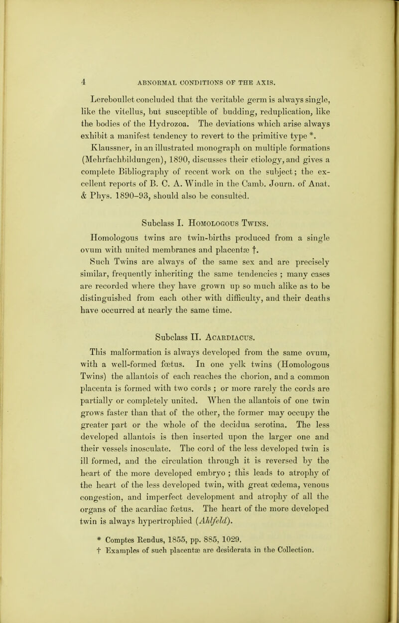 Lereboullet concluded that the veritable germ is always single, like the vitellus, but susceptible of budding, reduplication, like the bodies of the Hydrozoa. The deviations which arise always exhibit a manifest tendency to revert to the primitive type *. Klaussner, in an illustrated monograph on multiple formations (Mehrfachbildungen), 1890, discusses their etiology, and gives a complete Bibliography of recent work on the subject; the ex- cellent reports of B. C. A. Windle in the Camb. Journ. of Anat. & Phys. 1890-93, should also be consulted. Subclass I. Homologous Twins. Homologous twins are twin-births produced from a single ovum with united membranes and placentae f* Such Twins are always of the same sex and are precisely similar, frequently inheriting the same tendencies ; many cases are recorded where they have grown up so much alike as to be distinguished from each other with difficulty, and their deaths have occurred at nearly the same time. Subclass II. ACARDIACUS. This malformation is always developed from the same ovum, with a well-formed foetus. In one yelk twins (Homologous Twins) the allantois of each reaches the chorion, and a common placenta is formed with two cords ; or more rarely the cords ai'e partially or completely united. When the allantois of one twin grows faster than that of the other, the former may occupy the greater part or the whole of the decidua serotina. The less developed allantois is then inserted upon the larger one and their vessels inosculate. The cord of the less developed twin is ill formed, and the circulation through it is reversed by the heart of the more developed embryo ; this leads to atrophy of the heart of the less developed twin, with great oedema, venous congestion, and imperfect development and atrojohy of all the organs of the acardiac foetus. The heart of the more developed twin is always hypertrophied (Ahlfeld). * Comptes Rendus, 1855, pp. 885, 1029. t Examples of such placentiB are desiderata in the Collection.