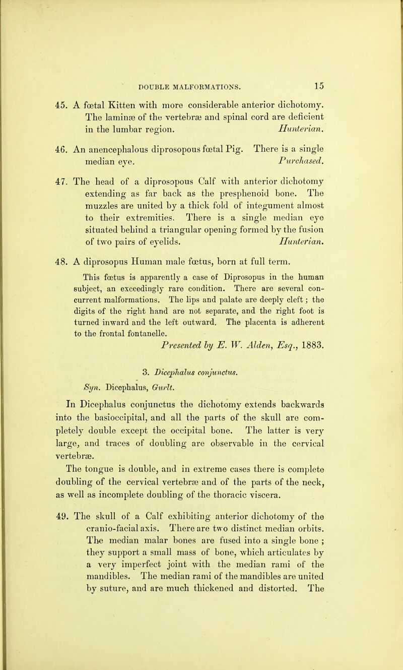 45. A foetal Kitten with more considerable anterior dichotomy. The laminaB of the vertebrse and spinal cord are deficient in the lumbar region. Hunterian. 46. An anencephalous diprosopous foetal Pig. There is a single median eye. Purchased. 47. The head of a diprosopous Calf with anterior dichotomy extending as far back as the presphenoid bone. The muzzles are united by a thick fold of integument almost to their extremities. There is a single median eye situated behind a triangular opening formed by the fusion of two pairs of eyelids. Hunterian. 48. A diprosopus Human male foetus, born at full term. This fcBtus is apparently a case of Diprosopus in the human subject, an exceedingly rare condition. There are several con- current malformations. The lips and palate are deeply cleft; the digits of the right hand are not separate, and the right foot is turned inward and the left outward. The placenta is adherent to the frontal fontanelle. Presented by E. W. Alden, Esq., 1883. 3. Dicejphalus conjunctus. Syn. Dicephalus, Gurlt. In Dicephalus conjunctus the dichotomy extends backwards into the basioccipital, and all the parts of the skull are com- pletely double except the occipital bone. The latter is very large, and traces of doubling are observable in the cervical vertebrse. The tongue is double, and in extreme cases there is complete doubling of the cervical vertebrae and of the parts of the neck, as well as incomplete doubling of the thoracic viscera. 49. The skull of a Calf exhibiting anterior dichotomy of the cranio-facial axis. There are two distinct median orbits. The median malar bones are fused into a single bone ; they support a small mass of bone, which articulates by a very imperfect joint with the median rami of the mandibles. The median rami of the mandibles are united by suture, and are much thickened and distorted. The