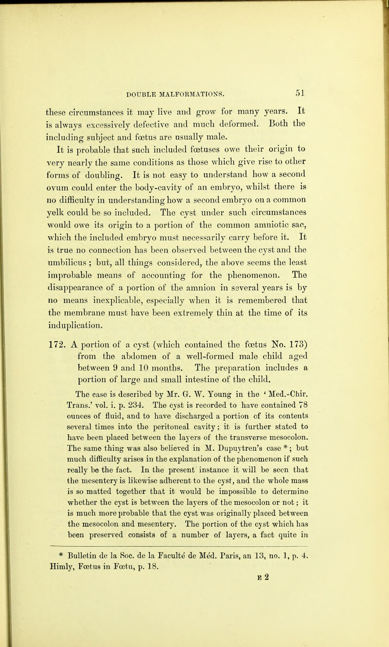 these circumstances it may live and grow for many years. It is always excessively defective and mncli deformed. Both the including subject and foetus are usually male. It is probable that such included foetuses owe their origin to very nearly the same conditions as those which give rise to other forms of doubling. It is not easy to understand how a second ovum could enter the body-cavity of an embryo, whilst there is no difficulty in understanding how a second embryo on a common yelk could be so included. The cyst under such circumstances would owe its origin to a portion of the common amniotic sac, which the included embryo must necessarily carry before it. It is true no connection has been observed between the cyst and the umbilicus ; but, all things considered, the above seems the least improbable means of accounting for the phenomenon. The disappearance of a portion of the amnion in several years is by no means inexplicable, especially when it is remembered that the membrane must have been extremely thin at the time of its induplication. 172. A portion of a cyst (which contained the foetus No. 173) from the abdomen of a well-formed male child aged between 9 and 10 months. The preparation includes a portion of lai'ge and small intestine of the child. The case is described by Mr. G. W. Young in the ' Med.-Chir. Trans.' vol. i. p. 234. The c}st is recorded to have contained 78 ounces of fluid, and to have discharged a portion of its contents several times into the peritoneal cavity; it is further stated to have been placed between the layers of the transverse mesocolon. The same thing was also believed in M. Dupuytren's case *; but much difficulty arises in the explanation of the phenomenon if such really be the fact. In the present'instance it will be seen that the mesentery is likewise adherent to the cyst, and the whole mass is so matted together that it would be impossible to determine whether the cyst is between the layers of the mesocolon or not; it is much more probable that the cyst was originally placed between the mesocolon and mesentery. The portion of the cyst which has been preserved consists of a number of layers, a fact quite in * Bulletin de la Soc. de la Faculte de Med. Paris, an 13, no. 1, p. 4. Himly, Foetus in Foetu, p. 18. B 2