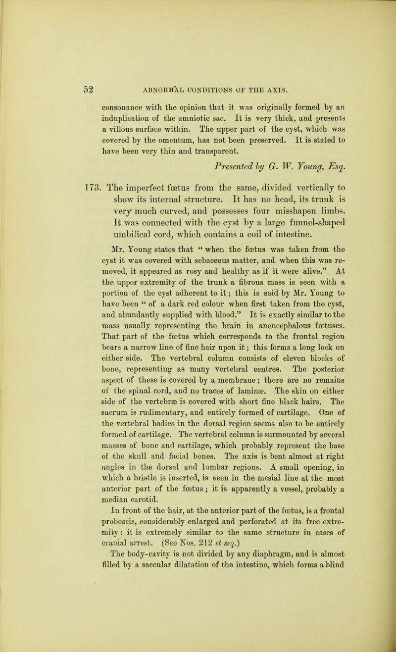 consonance witli the opinion that it was originally formed by an induplication of the amniotic sac. It is very thick, and presents a villous surface within. The upper part of the cyst, which was covered by the omentum, has not been preserved. It is stated to have been very thin and transparent. Presented hy G. W. Young, Esq. 173. The imperfect fcetus from the same, divided vertically to show its internal structure. It has no head, its trunk is very much curved, and possesses four misshapen limbs. It was connected with the cyst by a large funnel-shaped umbilical cord, which contains a coil of intestine. Mr. Young states that  when the foetus was taken from the cyst it was covered with sebaceous matter, and when this was re- moved, it appeared as rosy and healthy as if it were alive. At the upper extremity of the trunk a fibrous mass is seen with a portion of the cj-st adherent to it; this is said by Mr, Young to have been  of a dark red colour when first taken from the cyst, and abundantly supplied with blood. It is exactly similar to the mass usually representing the brain in anencephalous foetuses. That part of the foetus which corresponds to the frontal region bears a narrow line of fine hair upon it; this forms a long lock on either side. The vertebral column consists of eleven blocks of bone, representing as many vertebral centres. The posterior aspect of these is covered by a membrane ; there are no remains of the spinal cord, and no traces of laminse. The skin on either side of the vertebrae is covered with short fine black hairs. The sacrum is rudimentary, and entirely formed of cartilage. One of the vertebral bodies in the dorsal region seems also to be entirely formed of cartilage. The vertebral column is surmounted by several masses of bone and cartilage, which probably represent the base of the skull and facial bones. The axis is bent almost at right angles in the dorsal and lumbar regions. A small opening, in which a bristle is inserted, is seen in the mesial line at the most anterior part of the foetus; it is apparently a vessel, probably a median carotid. In front of the hair, at the anterior part of the foetus, is a frontal proboscis, considerably enlarged and perforated at its free extre- mity : it is extremely similar to the same structure in cases of cranial arrest. (See Nos. 212 et seq.) The body-cavity is not divided by any diaphragm, and is almost filled by a saccular dilatation of the intestine, which forms a blind