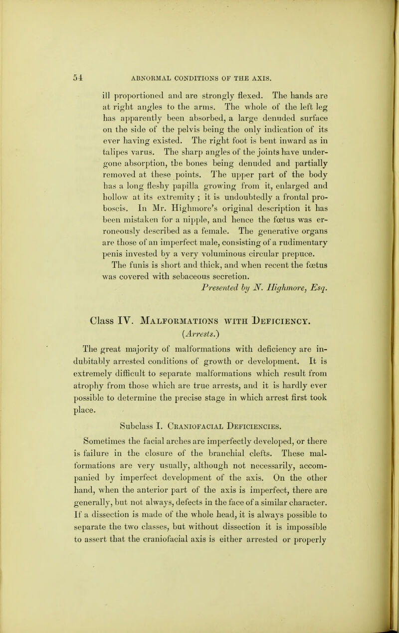 ill proportioned and are stronoly flexed. The hands are at right angles to the arms. The whole of the left leg has apparently been absorbed, a large denuded surface on the side of the pelvis being the only indication of its ever having existed. The right foot is bent inward as in talipes varus. The sharp angles of the joints have under- gone absorption, the bones being denuded and partially removed at these points. The u])per part of the body has a long fleshy papilla growing from it, enlarged and hollow at its extremity ; it is undoubtedly a frontal pro- boscis. In Mr. Highniore's original description it has been mistaken for a nipple, and hence the foetus was er- roneously described as a female. The generative organs are those of an imperfect male, consisting of a rudimentary penis invested by a very voluminous circular prepuce. The funis is short and thick, and when recent the foetus was covered with sebaceous secretion. Presented hy N. Ilighmore, Esq. Class IV. Malfohmations with Deficiency. {A7'rests.~) The great majority of malformations with deficiency are in- dubitably arrested conditions of growth or development. It is extremely difficult to separate malformations which result from atrophy from those which are true arrests, and it is hardly ever possible to determine the precise stage in which arrest first took place. Subclass I. Craniofacial Deficiencies. Sometimes the facial arches are imperfectly developed, or there is failure in the closure of the branchial clefts. These mal- formations are very usually, although not necessarily, accom- panied by imperfect development of the axis. On the other hand, when the anterior part of the axis is imperfect, there are generally, but not always, defects in the face of a similar character. If a dissection is made of the whole head, it is always possible to separate the two classes, but without dissection it is impossible to assert that the craniofacial axis is either arrested or properly