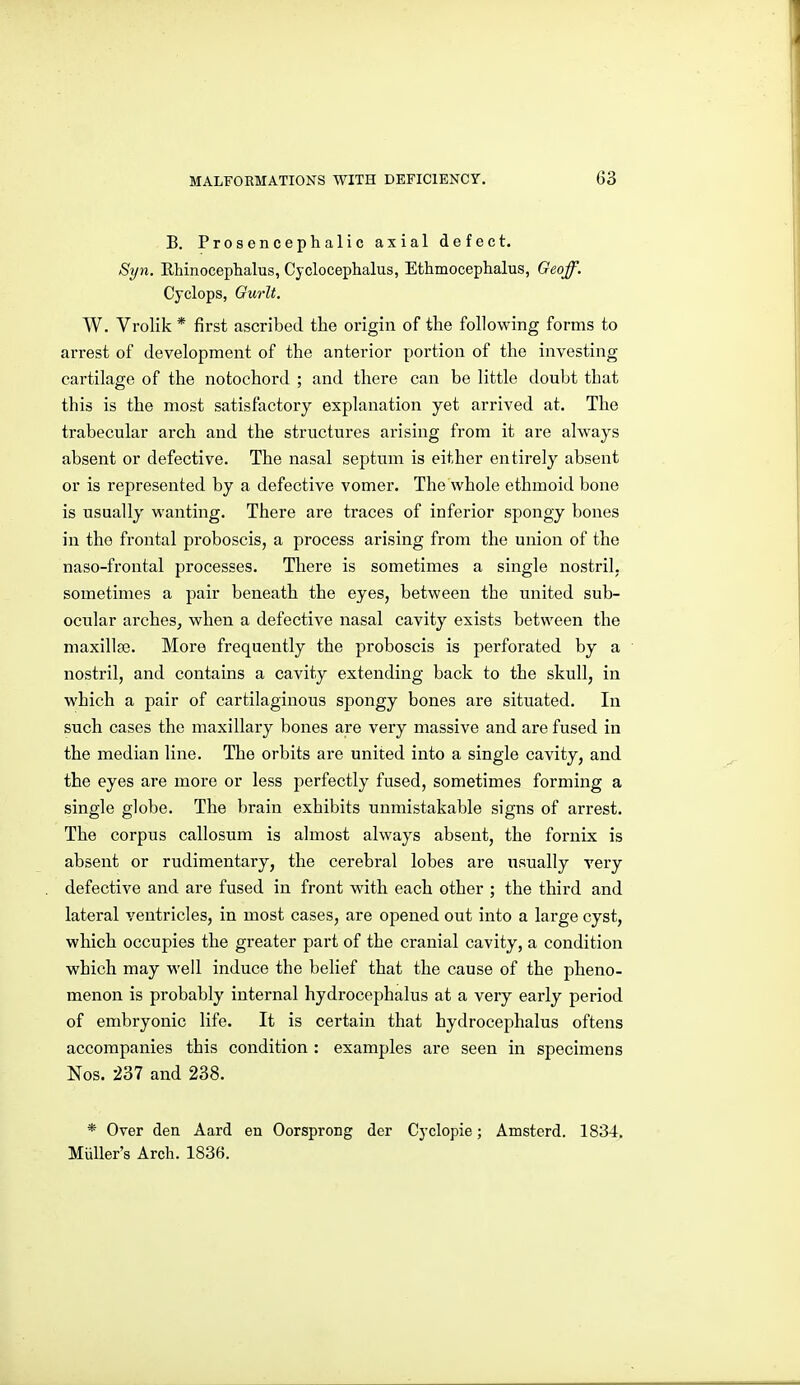 B. Prosencephalic axial defect. Syn. Rhinoceplialus, Cyclocephalus, Ethmocephalus, Geoff. Cyclops, Ourlt. W. Vrolik * first ascribed the origin of the following forms to arrest of development of the anterior portion of the investing cartilage of the notochord ; and there can be little doubt that this is the most satisfactory explanation yet arrived at. The trabecular arch and the structures arising from it are always absent or defective. The nasal septum is either entirely absent or is represented by a defective vomer. The whole ethmoid bone is usually wanting. There are traces of inferior spongy bones in the frontal proboscis, a process arising from the union of the naso-frontal processes. There is sometimes a single nostril, sometimes a pair beneath the eyes, between the united sub- ocular arches, when a defective nasal cavity exists between the maxillae. More frequently the proboscis is perforated by a nostril, and contains a cavity extending back to the skull, in which a pair of cartilaginous spongy bones are situated. In such cases the maxillary bones are very massive and are fused in the median line. The orbits are united into a single cavity, and the eyes are more or less perfectly fused, sometimes forming a single globe. The brain exhibits unmistakable signs of arrest. The corpus callosum is almost always absent, the fornix is absent or rudimentary, the cerebral lobes are usually very defective and are fused in front with each other ; the third and lateral ventricles, in most cases, are opened out into a large cyst, which occupies the greater part of the cranial cavity, a condition which may well induce the belief that the cause of the pheno- menon is probably internal hydrocephalus at a very early period of embryonic life. It is certain that hydrocephalus oftens accompanies this condition : examples are seen in specimens Nos. 237 and 238. * Over den Aard en Oorsprong der Cyclopie; Amsterd. 1834. MuUer's Arch. 1836.