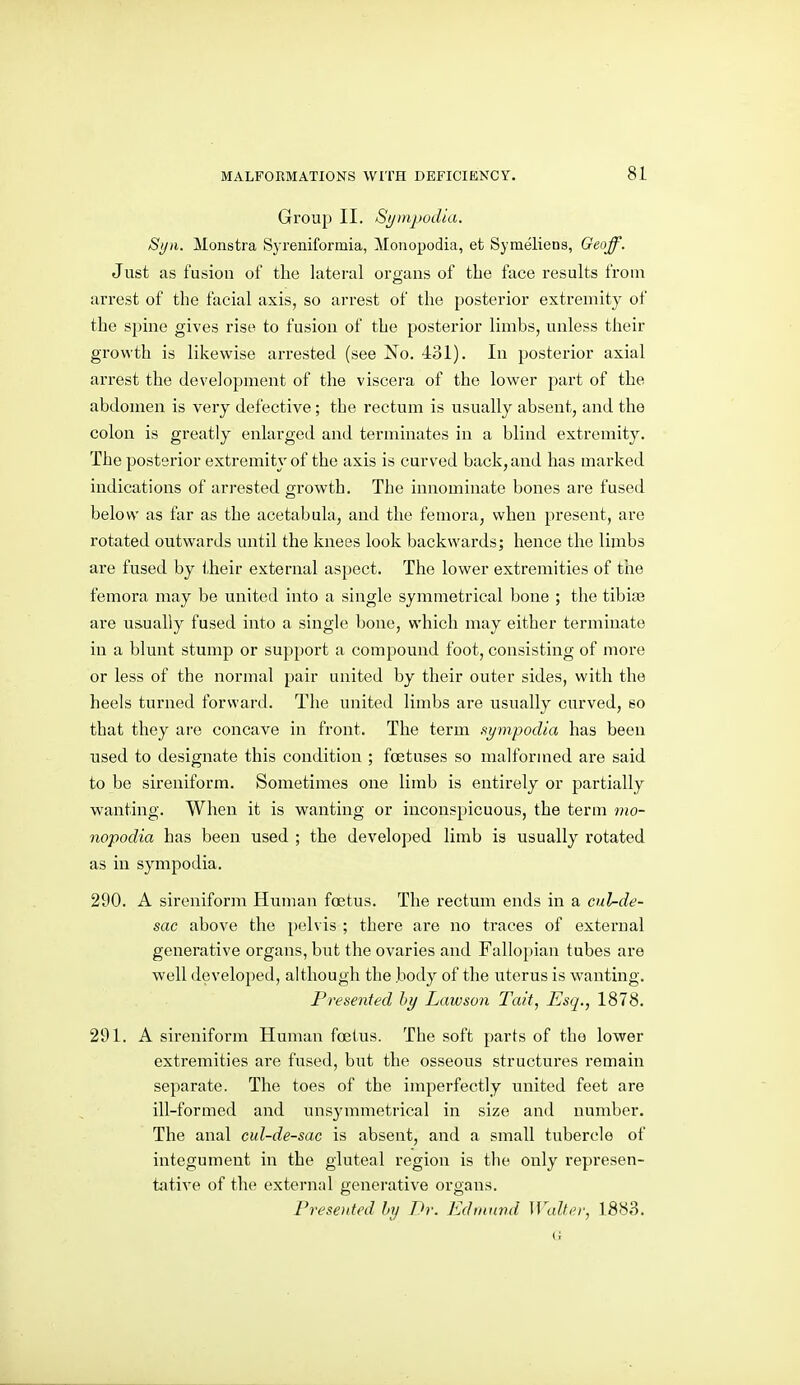 Group II. SympoiUa. Si/n. Monstra Sj'reniformia, Monopodia, et Symeliens, Geoff. Just as fusion of the lateral organs of the face results from arrest of the facial axis, so arrest of the posterior extremity of the spine gives rise to fusion of the posterior limbs, unless their growth is likewise arrested (see No. -lol). In posterior axial arrest the development of the viscera of the lower part of the abdomen is very defective; the rectum is usually absent, and the colon is greatly enlarged and terminates in a blind extremity. The posterior extremity of the axis is curved back, and has marked indications of arrested growth. The innominate bones are fused below as far as the acetabula, and the femora, when present, are rotated outwards until the knees look backwards; hence the limbs are fused by their external aspect. The lower extremities of the femora may be united into a single symmetrical bone ; the tibia? are usually fused into a single bone, which may either terminate in a blunt stump or support a compound foot, consisting of more or less of the normal pair united by their outer sides, with the heels turned forward. The united limbs are usually curved, so that they are concave in front. The term sympodia has been used to designate this condition ; foetuses so malformed are said to be sireniforra. Sometimes one limb is entirely or partially wanting. When it is wanting or inconspicuous, the term mo- nopodia has been used ; the developed limb is usually rotated as in sympodia. 290. A sireniform Human foetus. The rectum ends in a cul-de- sac above the pelvis ; there are no traces of external generative organs, but the ovaries and Fallopian tubes are well developed, ahhough the body of the uterus is wanting. Presented hy Lawson Tait, Esq., 1878. 291. A sireniform Human foetus. The soft parts of the lower extremities are fused, but the osseous structures remain separate. The toes of the imperfectly united feet are ill-formed and unsymmetrical in size and number. The anal cul-de-sac is absent, and a small tubercle of integument in the gluteal region is the only represen- tative of the external generative organs. Presented hy Dr. Ediiaivd Walter, 1883.