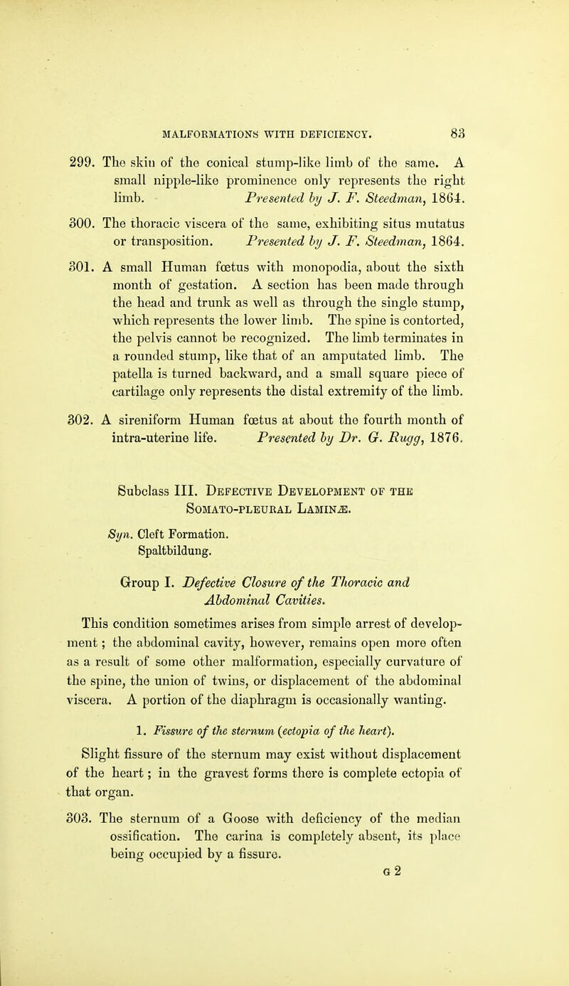 299. Tho skin of the conical stump-like limb of the same. A small nipple-like prominence only represents the right limb. Presented by J. F. Steedman, 1864. 300. The thoracic viscera of the same, exhibiting situs mutatus or transposition. Presented by J. F, Steedman, 1864. 301. A small Human foetus with monopodia, about the sixth month of gestation. A section has been made through the head and trunk as well as through the single stump, which represents the lower limb. The spine is contorted, the pelvis cannot be recognized. The limb terminates in a rounded stump, like that of an amputated limb. The patella is turned backward, and a small square piece of cartilage only represents the distal extremity of the limb, 302. A sireniform Human foetus at about the fourth month of intra-uterine life. Presented by Dr. G. Pugg, 1876. Subclass III. Defective Developbient of the SOMATO-PLEURAL LaMIN^. Syn. Cleft Formation. Spaltbildung. Group I. Defective Closure of the Thoracic and Abdominal Cavities. This condition sometimes arises from simple arrest of develop- ment ; the abdominal cavity, however, remains open more often as a result of some other malformation, especially curvature of the spine, the union of twins, or displacement of the abdominal viscera. A portion of the diaphragm is occasionally wanting. 1. Fissure of the sternum (ectopia of the heart). Slight fissure of the sternum may exist without displacement of the heart; in the gravest forms there is complete ectopia of that organ. 303. The sternum of a Goose with deficiency of the median ossification. The carina is completely absent, its place being occupied by a fissure. g2