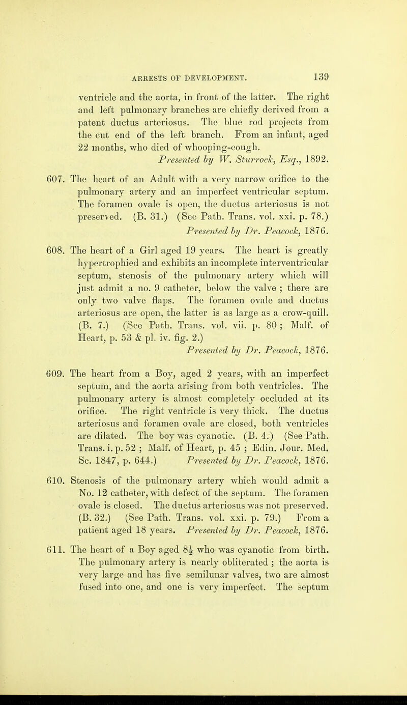 ventricle and the aorta, in front of the latter. The right and left pulmonary branches are chiefly derived from a patent ductus arteriosus. The blue rod projects from the cut end of the left branch. From an infant, aged 22 months, who died of whooping-cough. Presented by W. Sturrock, Esq., 1892. 607. The heart of an Adult with a very narrow orifice to the pulmonary artery and an imperfect ventricular septum. The foramen ovale is open, the ductus arteriosus is not preserved. (B. 31.) (See Path. Trans, vol. xxi. p. 78.) Presented by Dr. Peacock, 1876. 608. The heart of a Girl aged 19 years. The heart is greatly hypertrophied and exhibits an incomplete interventricular septum, stenosis of the pulmonary artery which will just admit a no. 9 catheter, below the valve ; there are only two valve flaps. The foramen ovale and ductus arteriosus are open, the latter is as large as a crow-quill. (B. 7.) (See Path. Trans, vol. vii. p. 80; Malf. of Heart, p. 53 & pi. iv. fig. 2.) Presented by Dr. Peacock, 1876. 609. The heart from a Boy, aged 2 years, with an imperfect septum, and the aorta arising from both ventricles. The pulmonary artery is almost completely occluded at its orifice. The right ventricle is very thick. The ductus arteriosus and foramen ovale are closed, both ventricles are dilated. The boy was cyanotic. (B. 4.) (See Path. Trans, i. p. 52 ; Malf. of Heart, p. 45 ; Edin. Jour. Med. Sc. 1847, p. 644.) Presented by Dr. Peacock, 1876. 610. Stenosis of the pulmonary artery which would admit a No. 12 catheter, with defect of the septum. The foramen ovale is closed. The ductus arteriosus was not pi'eserved. (B. 32.) (See Path. Trans, vol. xxi. p. 79.) From a patient aged 18 years. Presented by Dr. Peacock, 1876. 611. The heart of a Boy aged 8J who was cyanotic from birth. The pulmonary artery is nearly obliterated ; the aorta is very large and has five semilunar valves, two are almost fused into one, and one is very imperfect. The septum