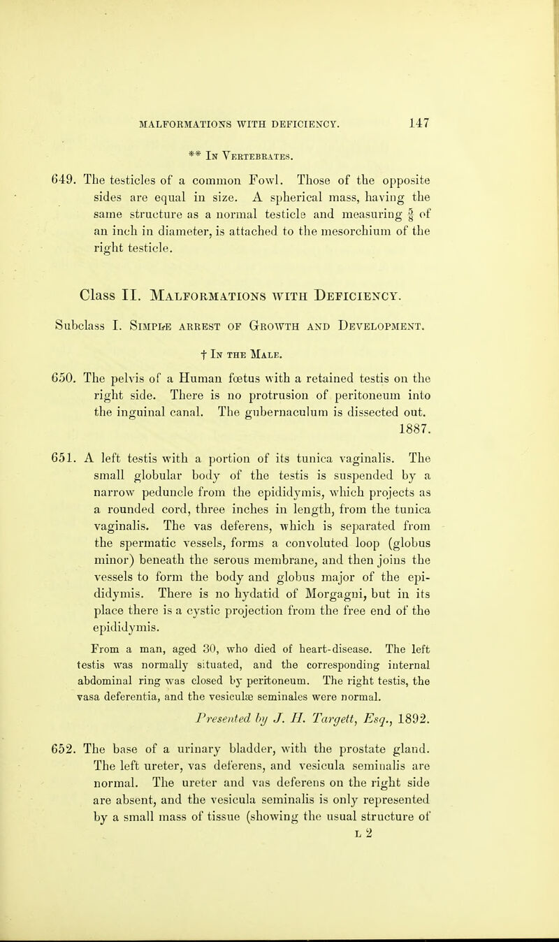 ** In Veetebrates. 649. The testicles of a common Fowl. Those of the opposite sides are equal in size. A spherical mass, having the same structure as a normal testicle and measuring | of an inch in diameter, is attached to the mesorchium of the right testicle. Class II. MALrORMA.TIONS WITH DEFICIENCY. Subclass I. SiMPIfE ARREST OF GrOWTH AND DEVELOPMENT, t In the Male. 650. The pelvis of a Human foetus with a retained testis on the right side. There is no protrusion of peritoneum into the inguinal canal. The gubernaculum is dissected out. 1887. 651. A left testis with a portion of its tunica vaginalis. The small globular body of the testis is suspended by a narrow peduncle from the epididymis, which projects as a rounded cord, three inches in length, from the tunica vaginalis. The vas deferens, which is separated from the spermatic vessels, forms a convoluted loop (globus minor) beneath the serous membrane, and then joins the vessels to form the body and globus major of the epi- didymis. There is no hydatid of Morgagni, but in its place there is a cystic projection from the free end of the epididymis. From a man, aged 30, who died of heart-disease. The left testis was normally situated, and the corresponding internal abdominal ring was closed by peritoneum. The right testis, the vasa deferentia, and the vesiculce seminales wore normal. Presented hij J. H. Targett, Esq., 1892. 652. The base of a urinary bladder, with the prostate gland. The left ureter, vas deferens, and vesicula seminalis are normal. The ureter and vas deferens on the right side are absent, and the vesicula seminalis is only represented by a small mass of tissue (showing the usual structure of L 2