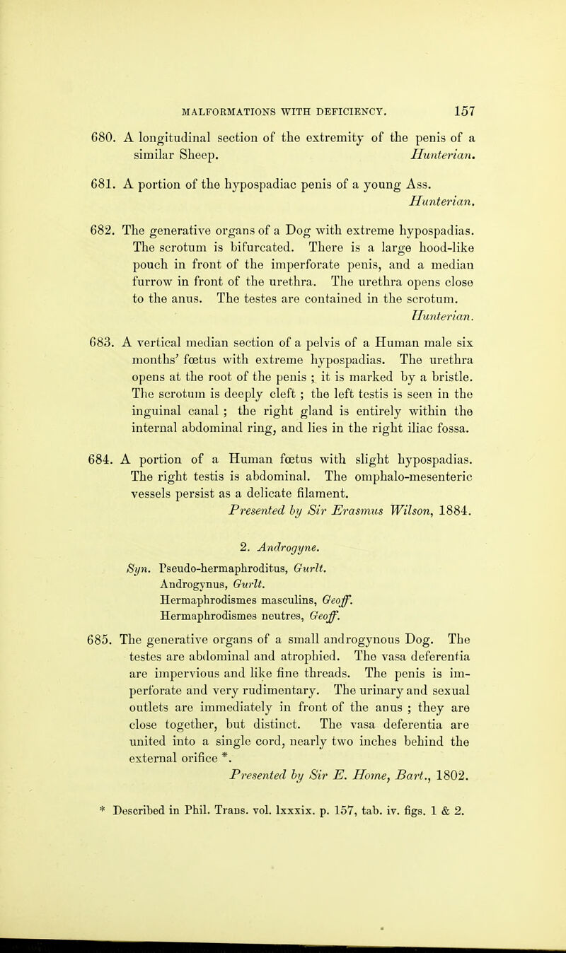 680. A longitudinal section of the extremity of the penis of a similar Sheep. Hunterian. 681. A portion of the hypospadiac penis of a young Ass. Hunterian. 682. The generative organs of a Dog with extreme hypospadias. The scrotum is bifurcated. There is a large hood-like pouch in front of the imperforate penis, and a median furrow in front of the urethra. The urethra opens close to the anus. The testes are contained in the scrotum. Hunterian. 683. A vertical median section of a pelvis of a Human male six months' foetus with extreme hypospadias. The urethra opens at the root of the penis ; it is marked by a bristle. The scrotum is deeply cleft ; the left testis is seen in the inguinal canal ; the right gland is entirely within the internal abdominal ring, and lies in the right iliac fossa. 684. A portion of a Human ftetus with slight hypospadias. The right testis is abdominal. The omphalo-mesenteric vessels persist as a delicate filament. Presented hy Sir Erasmus Wilson, 1884. 2. Androgyne. Syn. Pseudo-hermaphroditus, Gurlt. Androgynus, Gurlt. Hermaphrodismes masculins, Geoff. Hermaphrodismes neutres, Geoff. 685. The generative organs of a small androgynous Dog. The testes are abdominal and atrophied. The vasa deferentia are impervious and like fine threads. The penis is im- perforate and very rudimentary. The urinary and sexual outlets are immediately in front of the anus ; they are close together, but distinct. The vasa deferentia are united into a single cord, nearly two inches behind the external orifice *. Presented hy Sir E. Home, Bart., 1802. * Described in Phil. Traus. vol. Ixxxix. p. 157, tab. iv. figs. 1 & 2.