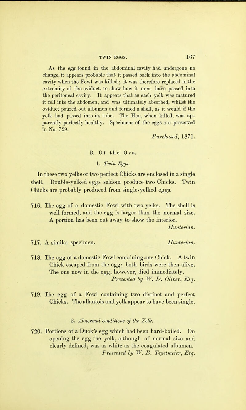 As the egg found in the abdominal cavity had undergone no change, it appears probable that it passed back into the pbdominal cavity when the Fowl was killed ; it was therefore replaced in the extremity of the oviduct, to show how it mus: have passed into the peritoneal cavity. It appears that as each yelk was matured it fell into the abdomen, and was ultimately absorbed, whilst the oviduct poured out albumen and formed a shell, as it would if the yelk had passed into its tube. The Hen, when killed, was ap- parently perfectly healthy. Specimens of the eggs are preserved in No. 729. Purchased, 1871. B. Of the Ova. 1. Twin Eggs. In these two yelks or two perfect Chicks are enclosed in a single shell. Double-yelked eggs seldom produce two Chicks. Twin Chicks are probably produced from single-yelked eggs. 716. The egg of a domestic Fowl with two yelks. The shell is well formed, and the egg is larger than the normal size. A portion has been cut away to show the interior. Hunterian. 111. A similar specimen. Hunterian. 718. The egg of a domestic Fowl containing one Chick. A twin Chick escaped from the egg; both birds were then alive. The one now in the egg, however, died immediately. Presented hy W. D. Oliver, Esq. 719. The egg of a Fowl containing two distinct and perfect Chicks. The allantois and yelk appear to have been single. 2. Abnormal conditions of the Yelk. 720. Portions of a Duck^s egg which had been hard-boiled. On opening the egg the yelk, although of normal size and clearly defined, was as white as the coagulated albumen. Presented by W. B. Tegetmeier, Esq.