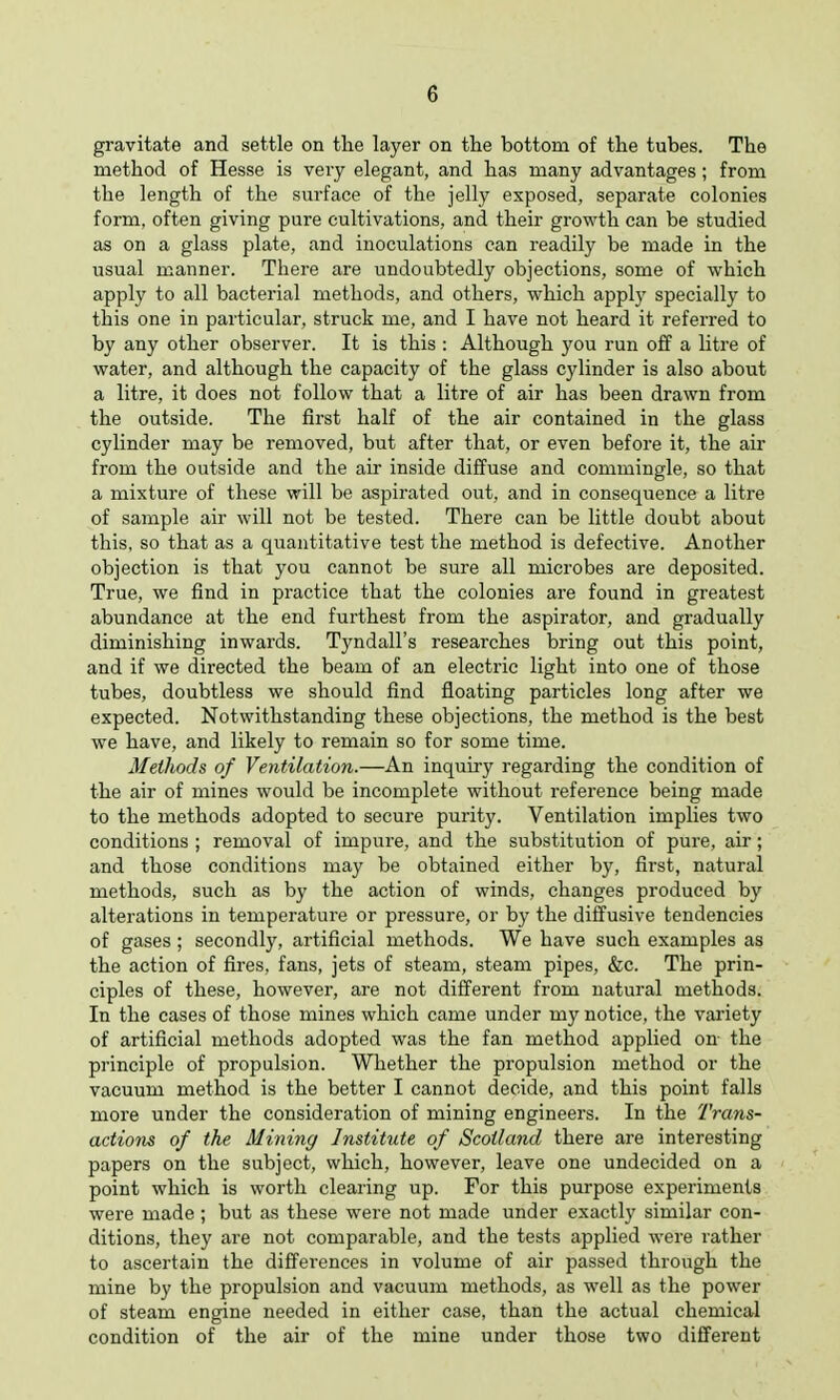 gravitate and settle on the layer on the bottom of the tubes. The method of Hesse is very elegant, and has many advantages; from the length of the surface of the jelly exposed, separate colonies form, often giving pure cultivations, and their growth can be studied as on a glass plate, and inoculations can readily be made in the usual manner. There are undoubtedly objections, some of which apply to all bacterial methods, and others, which apply specially to this one in particular, struck me, and I have not heard it referred to by any other observer. It is this : Although you run off a litre of water, and although the capacity of the glass cylinder is also about a litre, it does not follow that a litre of air has been drawn from the outside. The first half of the air contained in the glass cylinder may be removed, but after that, or even before it, the air from the outside and the air inside diffuse and commingle, so that a mixture of these will be aspirated out, and in consequence a litre of sample air will not be tested. There can be little doubt about this, so that as a quantitative test the method is defective. Another objection is that you cannot be sure all microbes are deposited. True, we find in practice that the colonies are found in greatest abundance at the end furthest from the aspirator, and gradually diminishing inwards. Tyndall's researches bring out this point, and if we directed the beam of an electric light into one of those tubes, doubtless we should find floating particles long after we expected. Notwithstanding these objections, the method is the best we have, and likely to remain so for some time. Methods of Ventilation.—An inquiry regarding the condition of the air of mines would be incomplete without reference being made to the methods adopted to secure purity. Ventilation implies two conditions ; removal of impure, and the substitution of pure, air; and those conditions may be obtained either by, first, natural methods, such as by the action of winds, changes produced by alterations in temperature or pressure, or by the diffusive tendencies of gases; secondly, artificial methods. We have such examples as the action of fires, fans, jets of steam, steam pipes, &c. The prin- ciples of these, however, are not different from natural methods. In the cases of those mines which came under my notice, the variety of artificial methods adopted was the fan method applied on the principle of propulsion. Whether the propulsion method or the vacuum method is the better I cannot decide, and this point falls more under the consideration of mining engineers. In the Trans- actions of the Mining Institute of Scotland there are interesting papers on the subject, which, however, leave one undecided on a point which is worth clearing up. For this purpose experiments were made; but as these were not made under exactly similar con- ditions, they are not comparable, and the tests applied were rather to ascertain the differences in volume of air passed through the mine by the propulsion and vacuum methods, as well as the power of steam engine needed in either case, than the actual chemical condition of the air of the mine under those two different