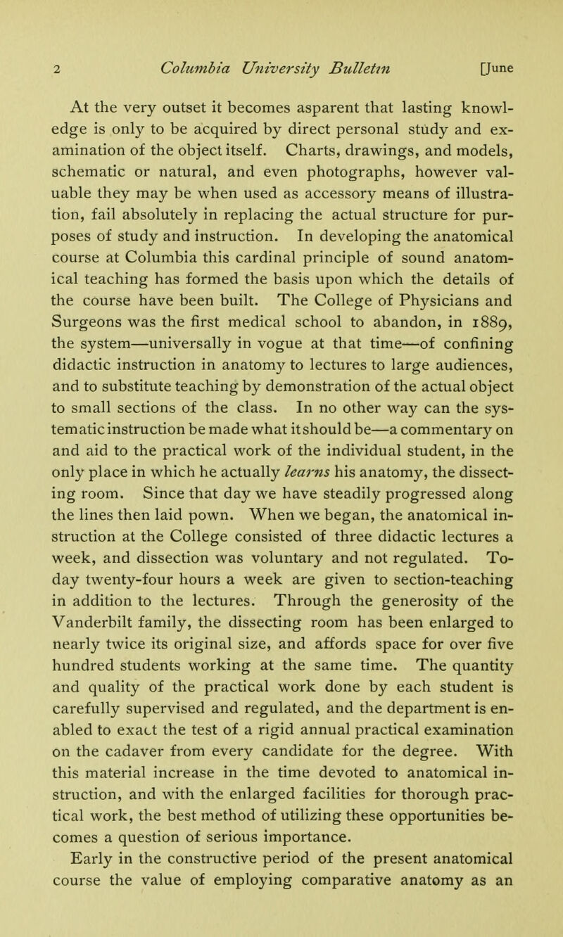 At the very outset it becomes asparent that lasting knowl- edge is only to be acquired by direct personal study and ex- amination of the object itself. Charts, drawings, and models, schematic or natural, and even photographs, however val- uable they may be when used as accessory means of illustra- tion, fail absolutely in replacing the actual structure for pur- poses of study and instruction. In developing the anatomical course at Columbia this cardinal principle of sound anatom- ical teaching has formed the basis upon which the details of the course have been built. The College of Physicians and Surgeons was the first medical school to abandon, in 1889, the system—universally in vogue at that time—of confining didactic instruction in anatomy to lectures to large audiences, and to substitute teaching by demonstration of the actual object to small sections of the class. In no other way can the sys- tematic instruction be made what it should be—a commentary on and aid to the practical work of the individual student, in the only place in which he actually learns his anatomy, the dissect- ing room. Since that day we have steadily progressed along the lines then laid pown. When we began, the anatomical in- struction at the College consisted of three didactic lectures a week, and dissection was voluntary and not regulated. To- day twenty-four hours a week are given to section-teaching in addition to the lectures. Through the generosity of the Vanderbilt family, the dissecting room has been enlarged to nearly twice its original size, and affords space for over five hundred students working at the same time. The quantity and quality of the practical work done by each student is carefully supervised and regulated, and the department is en- abled to exact the test of a rigid annual practical examination on the cadaver from every candidate for the degree. With this material increase in the time devoted to anatomical in- struction, and with the enlarged facilities for thorough prac- tical work, the best method of utilizing these opportunities be- comes a question of serious importance. Early in the constructive period of the present anatomical course the value of employing comparative anatomy as an