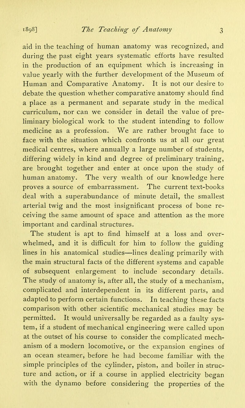 aid in the teaching of human anatomy was recognized, and during the past eight years systematic efforts have resulted in the production of an equipment which is increasing in value yearly with the further development of the Museum of Human and Comparative Anatomy. It is not our desire to debate the question whether comparative anatomy should find a place as a permanent and separate study in the medical curriculum, nor can we consider in detail the value of pre- liminary biological work to the student intending to follow medicine as a profession. We are rather brought face to face with the situation which confronts us at all our great medical centres, where annually a large number of students, differing widely in kind and degree of preliminary training, are brought together and enter at once upon the study of human anatomy. The very wealth of our knowledge here proves a source of embarrassment. The current text-books deal with a superabundance of minute detail, the smallest arterial twig and the most insignificant process of bone re- ceiving the same amount of space and attention as the more important and cardinal structures. The student is apt to find himself at a loss and over- whelmed, and it is difficult for him to follow the guiding lines in his anatomical studies—lines dealing primarily with the main structural facts of the different systems and capable of subsequent enlargement to include secondary details. The study of anatomy is, after all, the study of a mechanism, complicated and interdependent in its different parts, and adapted to perform certain functions. In teaching these facts comparison with other scientific mechanical studies may be permitted. It would universally be regarded as a faulty sys- tem, if a student of mechanical engineering were called upon at the outset of his course to consider the complicated mech- anism of a modern locomotive, or the expansion engines of an ocean steamer, before he had become familiar with the simple principles of the cylinder, piston, and boiler in struc- ture and action, or if a course in applied electricity began with the dynamo before considering the properties of the
