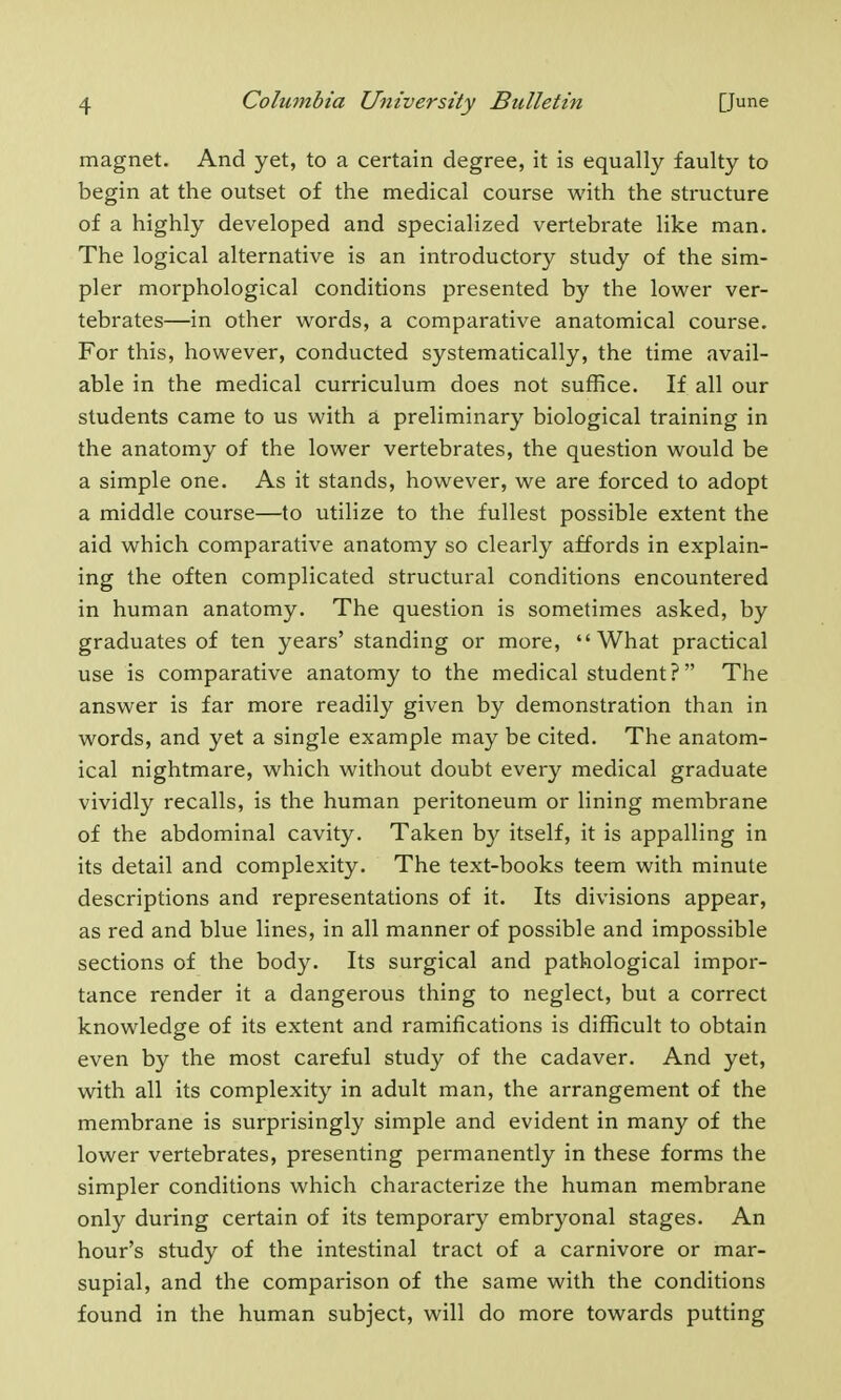 magnet. And yet, to a certain degree, it is equally faulty to begin at the outset of the medical course with the structure of a highly developed and specialized vertebrate like man. The logical alternative is an introductory study of the sim- pler morphological conditions presented by the lower ver- tebrates—in other words, a comparative anatomical course. For this, however, conducted systematically, the time avail- able in the medical curriculum does not suffice. If all our students came to us with a preliminary biological training in the anatomy of the lower vertebrates, the question would be a simple one. As it stands, however, we are forced to adopt a middle course—to utilize to the fullest possible extent the aid which comparative anatomy so clearly affords in explain- ing the often complicated structural conditions encountered in human anatomy. The question is sometimes asked, by graduates of ten years' standing or more, What practical use is comparative anatomy to the medical student ? The answer is far more readily given by demonstration than in words, and yet a single example may be cited. The anatom- ical nightmare, which without doubt every medical graduate vividly recalls, is the human peritoneum or lining membrane of the abdominal cavity. Taken by itself, it is appalling in its detail and complexity. The text-books teem with minute descriptions and representations of it. Its divisions appear, as red and blue lines, in all manner of possible and impossible sections of the body. Its surgical and pathological impor- tance render it a dangerous thing to neglect, but a correct knowledge of its extent and ramifications is difficult to obtain even by the most careful study of the cadaver. And yet, with all its complexity in adult man, the arrangement of the membrane is surprisingly simple and evident in many of the lower vertebrates, presenting permanently in these forms the simpler conditions which characterize the human membrane only during certain of its temporary embryonal stages. An hour's study of the intestinal tract of a carnivore or mar- supial, and the comparison of the same with the conditions found in the human subject, will do more towards putting