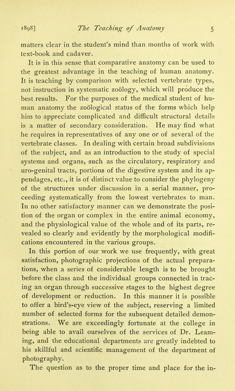 matters clear in the student's mind than months of work with text-book and cadaver. It is in this sense that comparative anatomy can be used to the greatest advantage in the teaching of human anatomy. It is teaching by comparison with selected vertebrate types, not instruction in systematic zoology, which will produce the best results. For the purposes of the medical student of hu- man anatomy the zoological status of the forms which help him to appreciate complicated and difficult structural details is a matter of secondary consideration. He may find what he requires in representatives of any one or of several of the vertebrate classes. In dealing with certain broad subdivisions of the subject, and as an introduction to the study of special systems and organs, such as the circulatory, respiratory and uro-genital tracts, portions of the digestive system and its ap- pendages, etc., it is of distinct value to consider the phylogeny of the structures under discussion in a serial manner, pro- ceeding systematically from the lowest vertebrates to man. In no other satisfactory manner can we demonstrate the posi- tion of the organ or complex in the entire animal economy, and the physiological value of the whole and of its parts, re- vealed so clearly and evidently by the morphological modifi- cations encountered in the various groups. In this portion of our work we use frequently, with great satisfaction, photographic projections of the actual prepara- tions, when a series of considerable length is to be brought before the class and the individual groups connected in trac- ing an organ through successive stages to the highest degree of development or reduction. In this manner it is possible to offer a bird's-eye view of the subject, reserving a limited number of selected forms for the subsequent detailed demon- strations. We are exceedingly fortunate at the college in being able to avail ourselves of the services of Dr. Learn- ing, and the educational departments are greatly indebted to his skillful and scientific management of the department of photography. The question as to the proper time and place for the in-