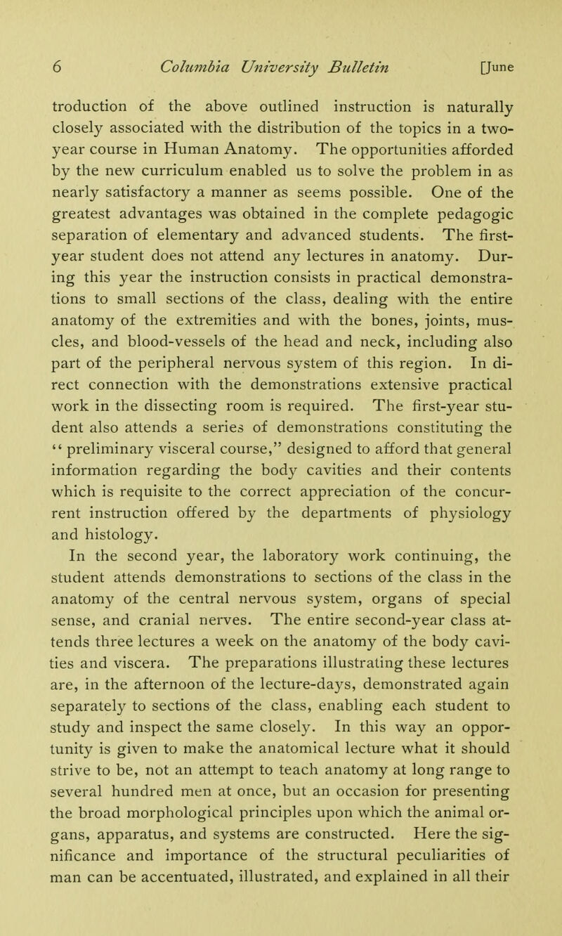 troduction of the above outlined instruction is naturally closely associated with the distribution of the topics in a two- year course in Human Anatomy. The opportunities afforded by the new curriculum enabled us to solve the problem in as nearly satisfactory a manner as seems possible. One of the greatest advantages was obtained in the complete pedagogic separation of elementary and advanced students. The first- year student does not attend any lectures in anatomy. Dur- ing this year the instruction consists in practical demonstra- tions to small sections of the class, dealing with the entire anatomy of the extremities and with the bones, joints, mus- cles, and blood-vessels of the head and neck, including also part of the peripheral nervous system of this region. In di- rect connection with the demonstrations extensive practical work in the dissecting room is required. The first-year stu- dent also attends a series of demonstrations constituting the  preliminary visceral course, designed to afford that general information regarding the body cavities and their contents which is requisite to the correct appreciation of the concur- rent instruction offered by the departments of physiology and histology. In the second year, the laboratory work continuing, the student attends demonstrations to sections of the class in the anatomy of the central nervous system, organs of special sense, and cranial nerves. The entire second-year class at- tends three lectures a week on the anatomy of the body cavi- ties and viscera. The preparations illustrating these lectures are, in the afternoon of the lecture-days, demonstrated again separately to sections of the class, enabling each student to study and inspect the same closely. In this way an oppor- tunity is given to make the anatomical lecture what it should strive to be, not an attempt to teach anatomy at long range to several hundred men at once, but an occasion for presenting the broad morphological principles upon which the animal or- gans, apparatus, and systems are constructed. Here the sig- nificance and importance of the structural peculiarities of man can be accentuated, illustrated, and explained in all their