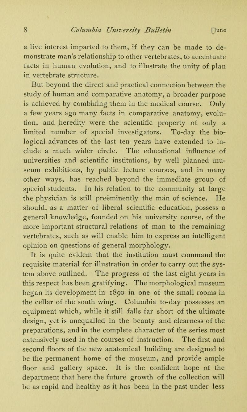 a live interest imparted to them, if they can be made to de- monstrate man's relationship to other vertebrates, to accentuate facts in human evolution, and to illustrate the unity of plan in vertebrate structure. But beyond the direct and practical connection between the study of human and comparative anatomy, a broader purpose is achieved by combining them in the medical course. Only a few years ago many facts in comparative anatomy, evolu- tion, and heredity were the scientific property of only a limited number of special investigators. To-day the bio- logical advances of the last ten years have extended to in- clude a much wider circle. The educational influence of universities and scientific institutions, by well planned mu- seum exhibitions, by public lecture courses, and in many other ways, has reached beyond the immediate group of special students. In his relation to the community at large the physician is still preeminently the man of science. He should, as a matter of liberal scientific education, possess a general knowledge, founded on his university course, of the more important structural relations of man to the remaining vertebrates, such as will enable him to express an intelligent opinion on questions of general morphology. It is quite evident that the institution must command the requisite material for illustration in order to carry out the sys- tem above outlined. The progress of the last eight years in this respect has been gratifying. The morphological museum began its development in 1890 in one of the small rooms in the cellar of the south wing. Columbia to-day possesses an equipment which, while it still falls far short of the ultimate design, yet is unequalled in the beauty and clearness of the preparations, and in the complete character of the series most extensively used in the courses of instruction. The first and second floors of the new anatomical building are designed to be the permanent home of the museum, and provide ample floor and gallery space. It is the confident hope of the department that here the future growth of the collection will be as rapid and healthy as it has been in the past under less