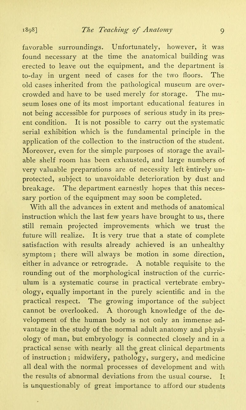 favorable surroundings. Unfortunately, however, it was found necessary at the time the anatomical building was erected to leave out the equipment, and the department is to-day in urgent need of cases for the two floors. The old cases inherited from the pathological museum are over- crowded and have to be used merely for storage. The mu- seum loses one of its most important educational features in not being accessible for purposes of serious study in its pres- ent condition. It is not possible to carry out the systematic serial exhibition which is the fundamental principle in the application of the collection to the instruction of the student. Moreover, even for the simple purposes of storage the avail- able shelf room has been exhausted, and large numbers of very valuable preparations are of necessity left entirely un- protected, subject to unavoidable deterioration by dust and breakage. The department earnestly hopes that this neces- sary portion of the equipment may soon be completed. With all the advances in extent and methods of anatomical instruction which the last few years have brought to us, there still remain projected improvements which we trust the future will realize. It is very true that a state of complete satisfaction with results already achieved is an unhealthy symptom ; there will always be motion in some direction, either in advance or retrograde. A notable requisite to the rounding out of the morphological instruction of the curric- ulum is a systematic course in practical vertebrate embry- ology, equally important in the purely scientific and in the practical respect. The growing importance of the subject cannot be overlooked. A thorough knowledge of the de- velopment of the human body is not only an immense ad- vantage in the study of the normal adult anatomy and physi- ology of man, but embryology is connected closely and in a practical sense with nearly all the great clinical departments of instruction; midwifery, pathology, surgery, and medicine all deal with the normal processes of development and with the results of abnormal deviations from the usual course. It is unquestionably of great importance to afford our students