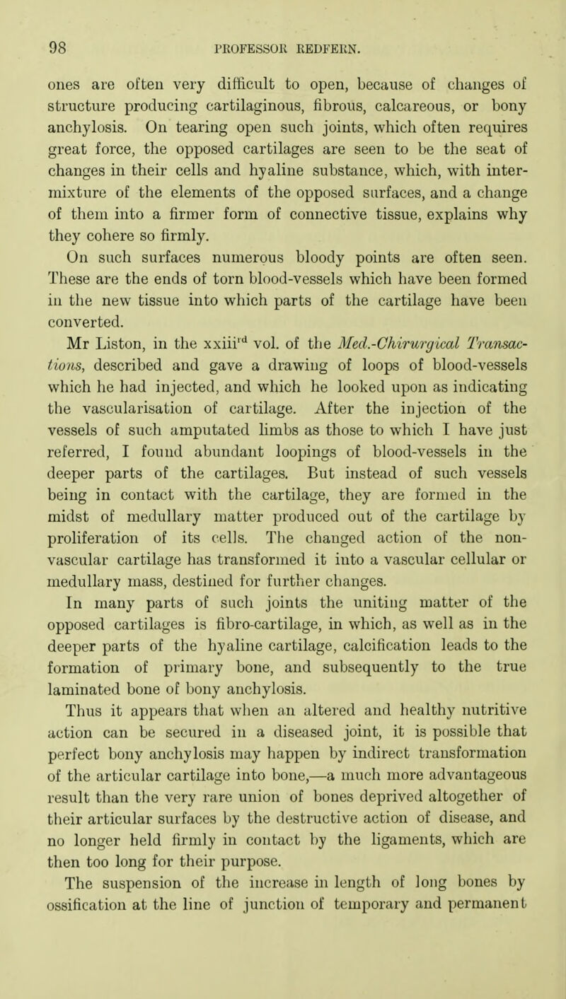 ones are often very difficult to open, because of changes of structure producing cartilaginous, fibrous, calcareous, or bony anchylosis. On tearing open such joints, which often requires great force, the opposed cartilages are seen to be the seat of changes in their cells and hyaline substance, which, with inter- mixture of the elements of the opposed surfaces, and a change of them into a firmer form of connective tissue, explains why they cohere so firmly. On such surfaces numerous bloody points are often seen. These are the ends of torn blood-vessels which have been formed in the new tissue into which parts of the cartilage have been converted. Mr Listen, in the xxiii* vol. of the Med.-Chirurgical Transac- tions, described and gave a drawing of loops of blood-vessels which he had injected, and which he looked upon as indicating the vascularisation of cartilage. After the injection of the vessels of such amputated limbs as those to which I have just referred, I found abundant loopings of blood-vessels in the deeper parts of the cartilages. But instead of such vessels being in contact with the cartilage, they are formed in the midst of medullary matter produced out of the cartilage by proliferation of its cells. The changed action of the non- vascular cartilage has transformed it into a vascular cellular or medullary mass, destined for further changes. In many parts of such joints the uniting matter of the opposed cartilages is fibro-cartilage, in which, as well as in the deeper parts of the hyaline cartilage, calcification leads to the formation of primary bone, and subsequently to the true laminated bone of bony anchylosis. Thus it appears that when an altered and healthy nutritive action can be secured in a diseased joint, it is possible that perfect bony anchylosis may happen by indirect transformation of the articular cartilage into bone,—a much more advantageous result than the very rare union of bones deprived altogether of their articular surfaces by the destructive action of disease, and no longer held firmly in contact by the ligaments, which are then too long for their purpose. The suspension of the increase in length of long bones by ossification at the line of junction of temporary and permanent