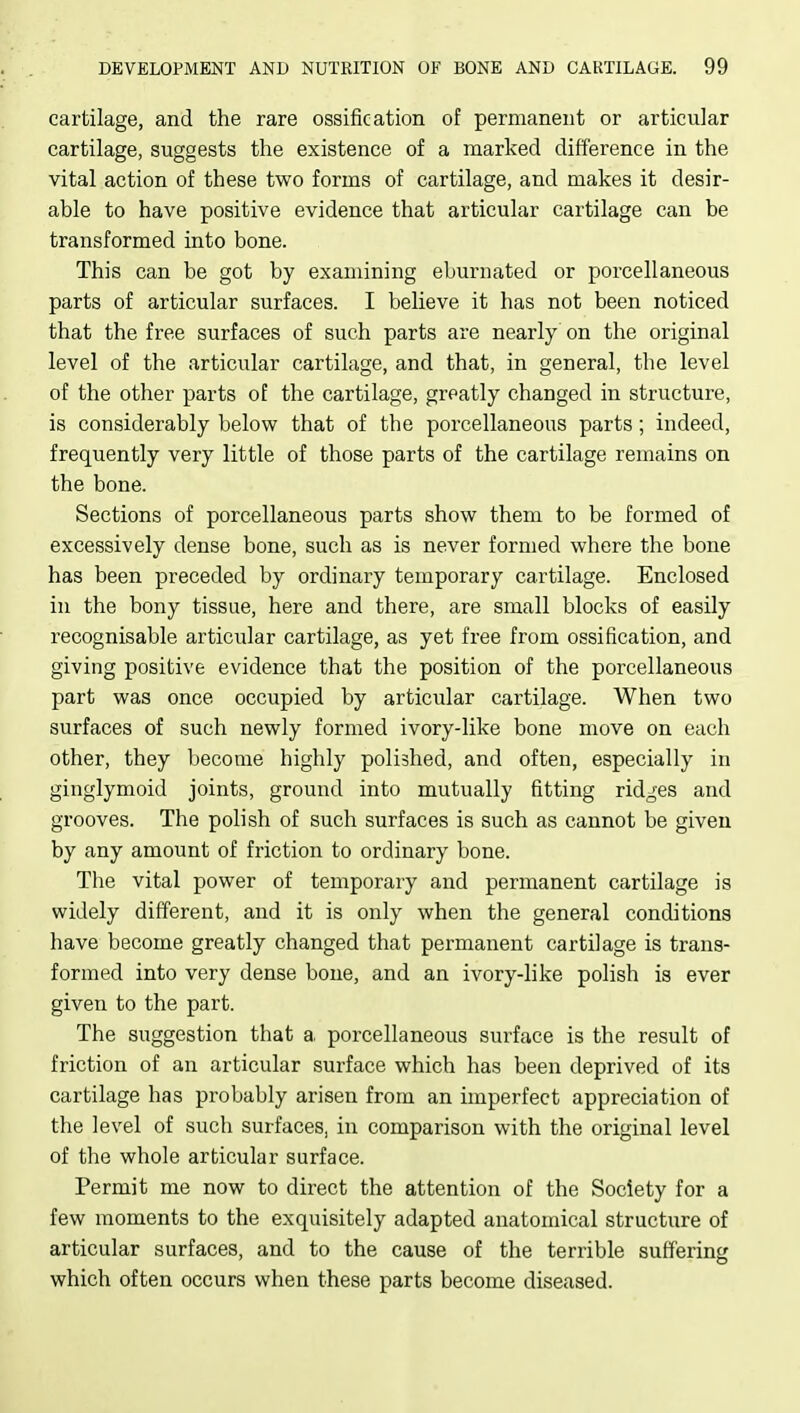 cartilage, and the rare ossification of permanent or articular cartilage, suggests the existence of a marked difference in the vital action of these two forms of cartilage, and makes it desir- able to have positive evidence that articular cartilage can be transformed into bone. This can be got by examining eburnated or porcellaneous parts of articular surfaces. I believe it has not been noticed that the free surfaces of such parts are nearly on the original level of the articular cartilage, and that, in general, the level of the other parts of the cartilage, greatly changed in structure, is considerably below that of the porcellaneous parts; indeed, frequently very little of those parts of the cartilage remains on the bone. Sections of porcellaneous parts show them to be formed of excessively dense bone, such as is never formed where the bone has been preceded by ordinary temporary cartilage. Enclosed in the bony tissue, here and there, are small blocks of easily recognisable articular cartilage, as yet free from ossification, and giving positive evidence that the position of the porcellaneous part was once occupied by articular cartilage. When two surfaces of such newly formed ivory-like bone move on each other, they become highly polished, and often, especially in ginglymoid joints, ground into mutually fitting ridges and grooves. The polish of such surfaces is such as cannot be given by any amount of friction to ordinary bone. The vital power of temporary and permanent cartilage is widely different, and it is only when the general conditions have become greatly changed that permanent cartilage is trans- formed into very dense bone, and an ivory-like polish is ever given to the part. The suggestion that a. porcellaneous surface is the result of friction of an articular surface which has been deprived of its cartilage has probably arisen from an imperfect appreciation of the level of such surfaces, in comparison with the original level of the whole articular surface. Permit me now to direct the attention of the Society for a few moments to the exquisitely adapted anatomical structure of articular surfaces, and to the cause of the terrible suffering which often occurs when these parts become diseased.