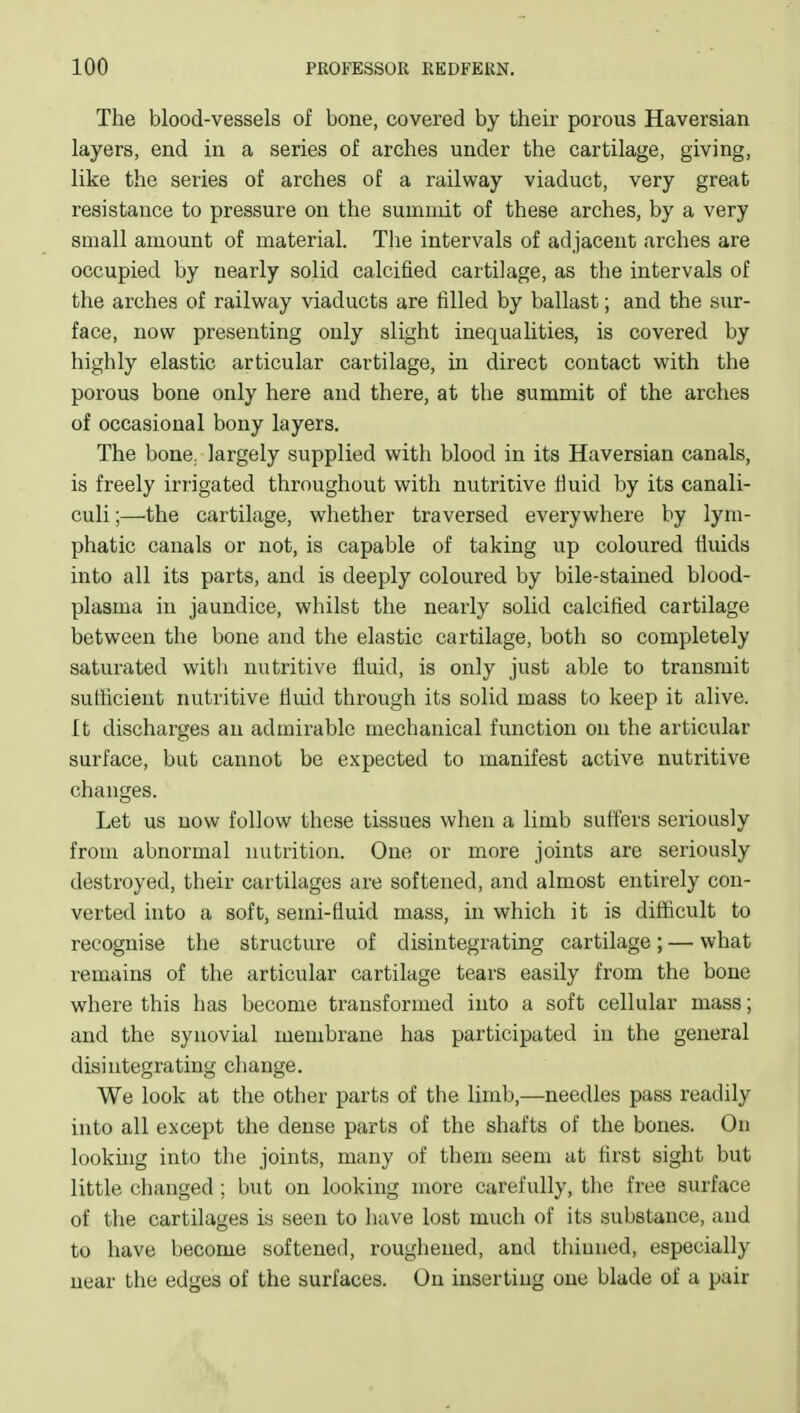 The blood-vessels of bone, covered by their porous Haversian layers, end in a series of arches under the cartilage, giving, like the series of arches of a railway viaduct, very great resistance to pressure on the summit of these arches, by a very small amount of material. The intervals of adjacent arches are occupied by nearly solid calcified cartilage, as the intervals of the arches of railway viaducts are filled by ballast; and the sur- face, now presenting only slight inequalities, is covered by highly elastic articular cartilage, in direct contact with the porous bone only here and there, at the summit of the arches of occasional bony layers. The bone, largely supplied with blood in its Haversian canals, is freely irrigated throughout with nutritive fluid by its canali- culi;—the cartilage, whether traversed everywhere by lym- phatic canals or not, is capable of taking up coloured fluids into all its parts, and is deeply coloured by bile-stained blood- plasma in jaundice, wliilst the nearly solid calcified cartilage between the bone and the elastic cartilage, both so completely saturated with nutritive fluid, is only just able to transmit sufficient nutritive fluid through its solid mass to keep it alive. It discharges an admirable mechanical function on the articular surface, but cannot be expected to manifest active nutritive changes. Let us now follow these tissues when a limb suffers seriously from abnormal nutrition. One or more joints are seriously destroyed, their cartilages are softened, and almost entirely con- verted into a soft, semi-fluid mass, in which it is difficult to recognise the structure of disintegrating cartilage; — what remains of the articular cartilage tears easily from the bone where this has become transformed into a soft cellular mass; and the synovial membrane has participated in the general disintegrating change. We look at the other parts of the limb,—needles pass readily into all except the dense parts of the shafts of the bones. On looking into the joints, many of them seem at first sight but little changed ; but on looking more carefully, the free surface of tlie cartilages is seen to have lost much of its substance, and to have become softened, roughened, and thinned, especially near the edges of the surfaces. On inserting one blade of a pair