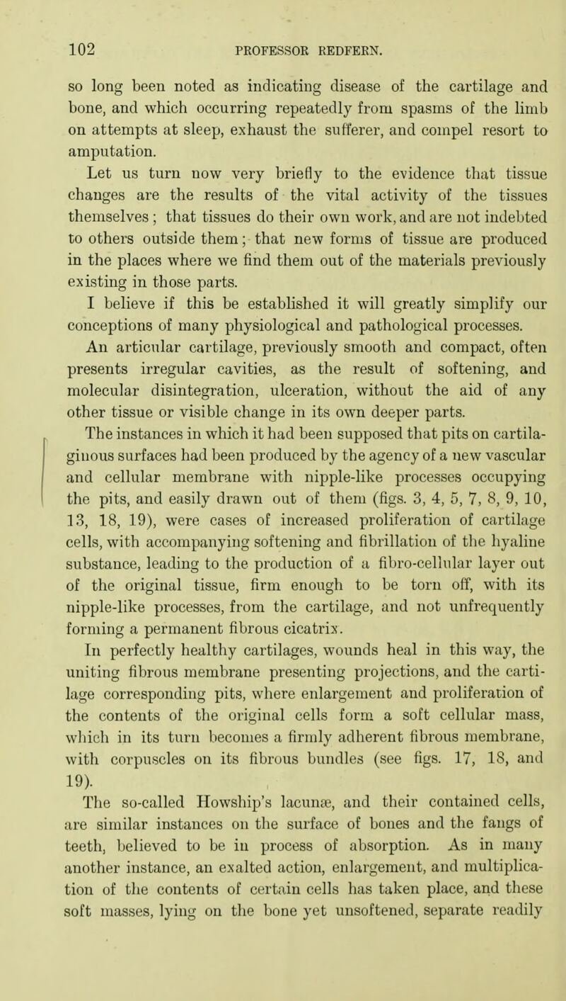 SO long been noted as indicating disease of the cartilage and bone, and which occurring repeatedly from spasms of the limb on attempts at sleep, exhaust the sufferer, and compel resort to amputation. Let us turn now very briefly to the evidence that tissue changes are the results of the vital activity of the tissues themselves ; that tissues do their own work, and are not indebted to others outside them; that new forms of tissue are produced in the places where we find them out of the materials previously existing in those parts. I believe if this be established it will greatly simplify our conceptions of many physiological and pathological processes. An articular cartilage, previously smooth and compact, often presents irregular cavities, as the result of softening, and molecular disintegration, ulceration, without the aid of any other tissue or visible change in its own deeper parts. The instances in which it had been supposed that pits on cartila- ginous surfaces had been produced by the agency of a new vascular and cellular membrane with nipple-like processes occupying the pits, and easily drawn out of them (figs. 3, 4, 5, 7, 8, 9, 10, 13, 18, 19), were cases of increased proliferation of cartilage cells, with accompanying softening and fibrillation of the hyaline substance, leading to the production of a fibro-cellular layer out of the original tissue, firm enough to be torn off, with its nipple-like processes, from the cartilage, and not unfrequently forming a permanent fibrous cicatrix. In perfectly healthy cartilages, wounds heal in this way, the uniting fibrous membrane presenting projections, and the carti- lage corresponding pits, where enlargement and proliferation of the contents of the original cells form a soft cellular mass, which in its turn l)ecomes a firmly adherent fibrous membrane, with corpuscles on its fibrous bundles (see figs. 17, 18, and 19). The so-called Howship's lacunte, and their contained cells, are similar instances on the surface of bones and the fangs of teeth, believed to be in process of absorption. As in many another instance, an exalted action, enlargement, and multiplica- tion of the contents of certain cells has taken place, and these soft masses, lying on the bone yet unsoftened, separate readily