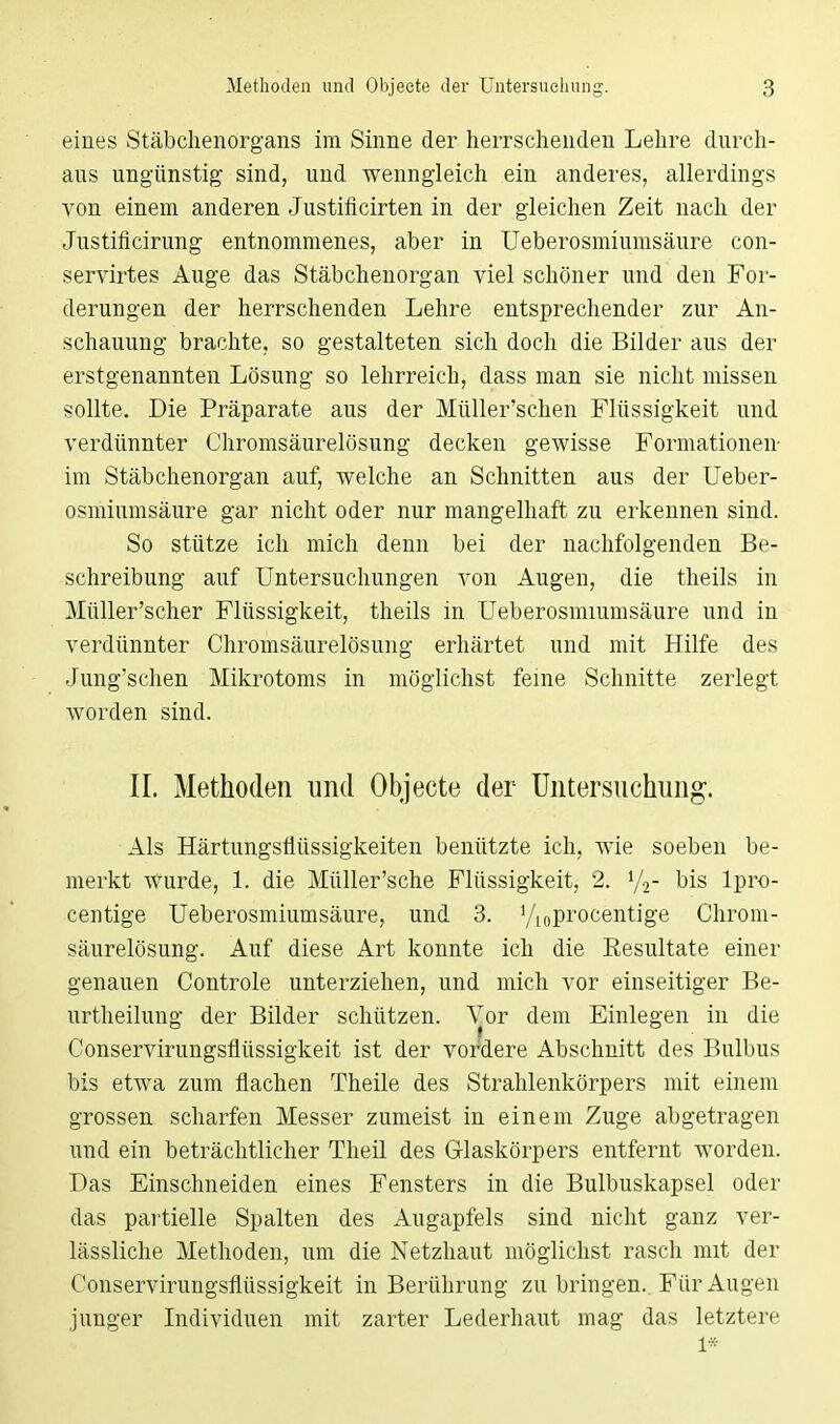 eines Stäbchenorgans im Sinne der herrschenden Lehre durch- aus ungünstig sind, und wenngleich ein anderes, allerdings von einem anderen Justificirten in der gleichen Zeit nach der Justificirung entnommenes, aber in Ueberosmiumsäure con- servirtes Auge das Stäbchenorgan viel schöner und den For- derungen der herrschenden Lehre entsprechender zur An- schauung brachte, so gestalteten sich doch die Bilder aus der erstgenannten Lösung so lehrreich, dass man sie nicht missen sollte. Die Präparate aus der Müller'schen Flüssigkeit und verdünnter Chromsäurelösung decken gewisse Formationen- im Stäbchenorgan auf, welche an Schnitten aus der Ueber- osmiumsäure gar nicht oder nur mangelhaft zu erkennen sind. So stütze ich mich denn bei der nachfolgenden Be- schreibung auf Untersuchungen von Augen, die theils in Müller'scher Flüssigkeit, theils in Ueberosmiumsäure und in verdünnter Chromsäurelösung erhärtet und mit Hilfe des Jung'schen Mikrotoms in möglichst ferne Schnitte zerlegt worden sind. II. Methoden und Objecte der Untersuchung. Als Härtungsflüssigkeiten benützte ich, wie soeben be- merkt wurde, 1. die Müller'sche Flüssigkeit, 2. l/2- bis lpro- centige Ueberosmiumsäure, und 3. V,0procentige Chrom- säurelösung. Auf diese Art konnte ich die Eesultate einer genauen Controle unterziehen, und mich vor einseitiger Be- urtheilung der Bilder schützen. Vor dem Einlegen in die Conservirungsflüssigkeit ist der vordere Abschnitt des Bulbus bis etwa zum flachen Theile des Strahlenkörpers mit einem grossen scharfen Messer zumeist in einem Zuge abgetragen und ein beträchtlicher Theil des Glaskörpers entfernt worden. Das Einschneiden eines Fensters in die Bulbuskapsel oder das partielle Spalten des Augapfels sind nicht ganz ver- lässliche Methoden, um die Netzhaut möglichst rasch mit der Conservirungsflüssigkeit in Berührung zu bringen. Für Augen junger Individuen mit zarter Lederhaut mag das letztere 1*