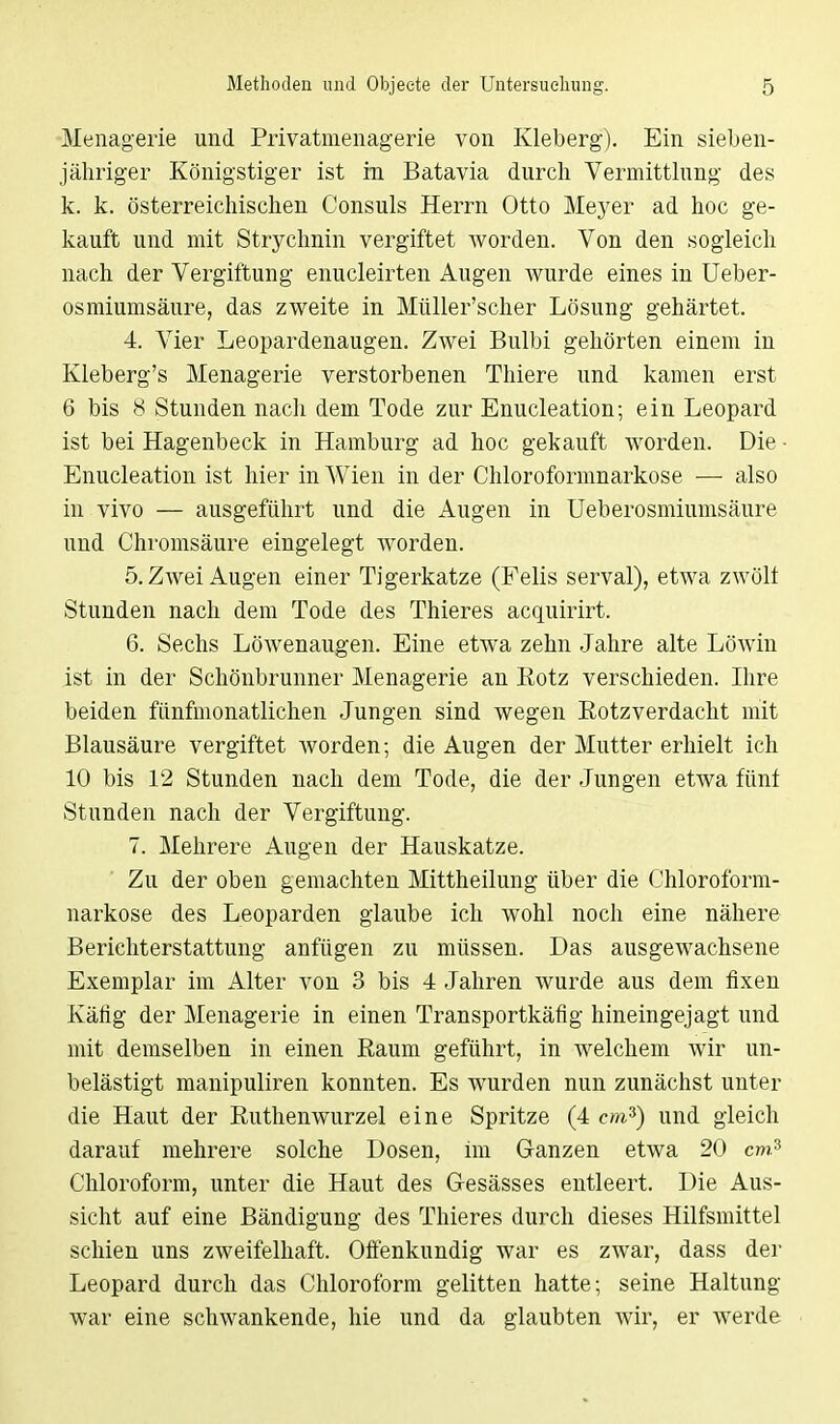 Menagerie und Privatmenagerie von Kleberg). Ein sieben- jähriger Königstiger ist in Batavia durch Vermittlung des k. k. österreichischen Consuls Herrn Otto Meyer ad hoc ge- kauft und mit Strychnin vergiftet worden. Von den sogleich nach der Vergiftung enucleirten Augen wurde eines in Ueber- osmiumsäure, das zweite in Müller'scher Lösung gehärtet. 4. Vier Leopardenaugen. Zwei Bulbi gehörten einem in Kleberg's Menagerie verstorbenen Thiere und kamen erst 6 bis 8 Stunden nach dem Tode zur Enucleation; ein Leopard ist bei Hagenbeck in Hamburg ad hoc gekauft worden. Die ■ Enucleation ist hier in Wien in der Chloroformnarkose — also in vivo — ausgeführt und die Augen in Ueberosmiumsäure und Chromsäure eingelegt worden. 5. Zwei Augen einer Tigerkatze (Felis serval), etwa zwölt Stunden nach dem Tode des Thieres acquirirt. 6. Sechs Löwenaugen. Eine etwa zehn Jahre alte Löwin ist in der Schönbrunner Menagerie an Kotz verschieden. Ihre beiden fünfmonatlichen Jungen sind wegen Rotzverdacht mit Blausäure vergiftet worden; die Augen der Mutter erhielt ich 10 bis 12 Stunden nach dem Tode, die der Jungen etwa fünf Stunden nach der Vergiftung. 7. Mehrere Augen der Hauskatze. Zu der oben gemachten Mittheilung über die Chloroform- narkose des Leoparden glaube ich wohl noch eine nähere Berichterstattung anfügen zu müssen. Das ausgewachsene Exemplar im Alter von 3 bis 4 Jahren wurde aus dem fixen Käfig der Menagerie in einen Transportkäfig hineingejagt und mit demselben in einen Raum geführt, in welchem wir un- belästigt manipuliren konnten. Es wurden nun zunächst unter die Haut der Ruthenwurzel eine Spritze (4 cm*) und gleich darauf mehrere solche Dosen, im Ganzen etwa 20 cms Chloroform, unter die Haut des Gesässes entleert. Die Aus- sicht auf eine Bändigung des Thieres durch dieses Hilfsmittel schien uns zweifelhaft. Offenkundig war es zwar, dass der Leopard durch das Chloroform gelitten hatte; seine Haltung war eine schwankende, hie und da glaubten Avir, er werde