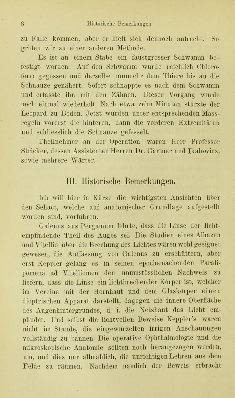 zu Falle kommen, aber er hielt sich dennoch aufrecht. So griffen wir zu einer anderen Methode. Es ist an einem Stabe ein faustgrosser Schwamm be- festigt worden. Auf den Schwamm Wurde reichlich Chloro- form gegossen und derselbe nunmehr dem Thiere bis an die Schnauze genähert. Sofort schnappte es nach dem Schwamm und erfasste ihn mit den Zähnen. Dieser Vorgang wurde noch einmal wiederholt. Nach etwa zehn Minuten stürzte der Leopard zu Boden. Jetzt wurden unter entsprechenden Mass- regeln vorerst die hinteren, dann die vorderen Extremitäten und schliesslich die Schnauze gefesselt. Theilnehmer an der Operation waren Herr Professor Stricker, dessen Assistenten Herren Dr. Gärtner und Ikalowicz, sowie mehrere Wärter. III. Historische Bemerkungen. Ich will hier in Kürze die wichtigsten Ansichten über den Sehact, welche auf anatomischer Grundlage aufgestellt worden sind, vorführen. Galenus aus Pergamum lehrte, dass die Linse der licht- empfindende Theil des Auges sei. Die Studien eines Alhazen und Vitellio über die Brechung des Lichtes wären wohl geeignet gewesen, die Auffassung von Galenus zu erschüttern, aber erst Keppler gelang es in seinen epochemachenden Parali- pomena ad Vitellionem den unumstösslichen Nachweis zu liefern, dass die Linse ein lichtbrechender Körper ist, welcher im Vereine mit der Hornhaut und dem Glaskörper einen dioptrischen Apparat darstellt, dagegen die innere Oberfläche des Augenhintergrundes, d. i. die Netzhaut das Licht em- pfindet. Und selbst die lichtvollen Beweise Keppler's waren nicht im Stande, die eingewurzelten irrigen Anschauungen vollständig zu bannen. Die operative Ophthalmologie und die mikroskopische Anatomie sollten noch herangezogen werden, um, und dies nur allmählich, die unrichtigen Lehren aus dem Felde zu räumen. Nachdem nämlich der Beweis erbracht