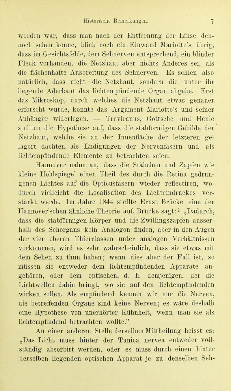 worden war, class man nach der Entfernung der Linse den- noch sehen könne, blieb noch ein Einwand Mariotte's übrig, dass im Gesichtsfelde, dem Sehnerven entsprechend, ein blinder Fleck vorhanden, die Netzhaut aber nichts Anderes sei, als die flächenhafte Ausbreitung des Sehnerven. Es schien also natürlich, dass nicht die Netzhaut, sondern die unter ihr liegende Aderhaut das lichtempfindende Organ abgebe. Erst das Mikroskop, durch welches die Netzhaut etwas genauer erforscht wurde, konnte das Argument Mariotte's und seiner Anhänger widerlegen. — Treviranus, Gottsche und Henle stellten die Hypothese auf, dass die stabförmigen Gebilde der Netzhaut, welche sie an der Innenfläche der letzteren ge- lagert dachten, als Endigungen der Nervenfasern und als lichtempfindende Elemente zu betrachten seien. Hannover nahm an, dass die Stäbchen und Zapfen wie kleine Hohlspiegel einen Theil des durch die Eetina gedrun- genen Lichtes auf die Opticusfasern wieder reflectiren, wo- durch vielleicht die Localisation des Lichteindruckes ver- stärkt werde. Im Jahre 1844 stellte Ernst Brücke eine der Hannover'schen ähnliche Theorie auf. Brücke sagt:2 „Dadurch, dass die stabförmigen Körper und die Zwillingszapfen ausser- halb des Sehorgans kein Analogon finden, aber in den Augen der vier oberen Thierclassen unter analogen Verhältnissen vorkommen, wird es sehr wahrscheinlich, dass sie etwas mit dem Sehen zu thun haben; wenn dies aber der Fall ist, so müssen sie entweder dem lichtempfindenden Apparate an- gehören, oder dem optischen, d. h. demjenigen, der die Lichtwellen dahin bringt, wo sie auf den lichtempfindenden wirken sollen. Als empfindend kennen wir nur die Nerven, die betreffenden Organe sind keine Nerven; es wäre deshalb eine Hypothese von unerhörter Kühnheit, wenn man sie als lichtempfindend betrachten wollte. An einer anderen Stelle derselbenMittheilung heisst es: „Das Licht muss hinter der Tunica nervea entweder voll- ständig absorbirt werden, oder es muss durch einen hinter derselben liegenden optischen Apparat je zu denselben Seh-