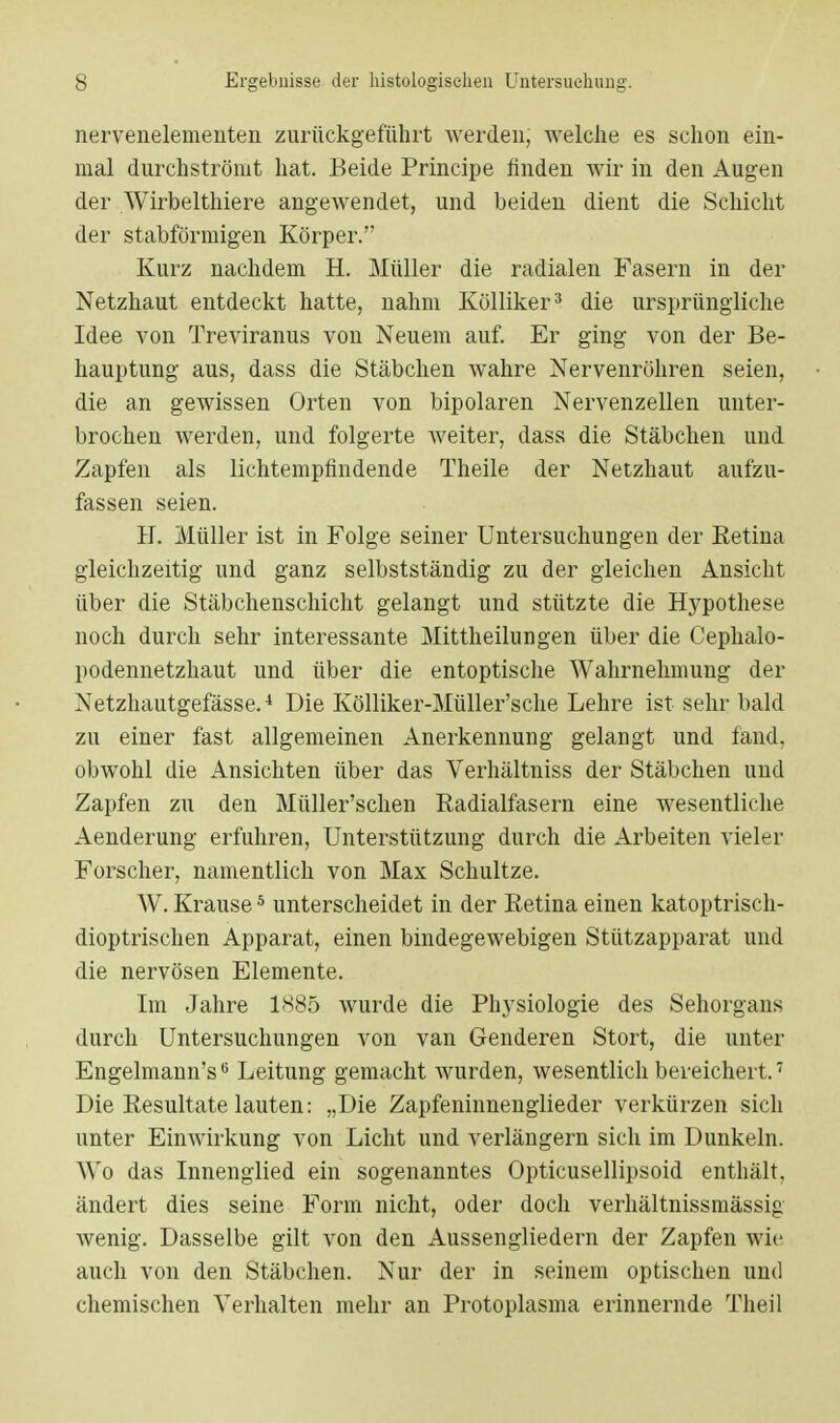 nervenelementen zurückgeführt werden, welche es schon ein- mal durchströmt hat. Beide Principe finden wir in den Augen der Wirbelthiere angewendet, und beiden dient die Schicht der stabförmigen Körper. Kurz nachdem H. Müller die radialen Fasern in der Netzhaut entdeckt hatte, nahm Kölliker3 die ursprüngliche Idee von Treviranus von Neuem auf. Er ging von der Be- hauptung aus, dass die Stäbchen wahre Nervenröhren seien, die an gewissen Orten von bipolaren Nervenzellen unter- brochen werden, und folgerte weiter, dass die Stäbchen und Zapfen als lichtempfindende Theile der Netzhaut aufzu- fassen seien. H. Müller ist in Folge seiner Untersuchungen der Retina gleichzeitig und ganz selbstständig zu der gleichen Ansicht über die Stäbchenschicht gelangt und stützte die Hypothese noch durch sehr interessante Mittheilungen über die Cephalo- podennetzhaut und über die entoptische Wahrnehmung der Netzhautgefässe.4 Die Kölliker-Müller'sche Lehre ist sehr bald zu einer fast allgemeinen Anerkennung gelangt und fand, obwohl die Ansichten über das Verhältniss der Stäbchen und Zapfen zu den Müller'schen Radialfasern eine wesentliche Aenderung erfuhren, Unterstützung durch die Arbeiten vieler Forscher, namentlich von Max Schultze. W. Krause5 unterscheidet in der Retina einen katoptrisch- dioptrischen Apparat, einen bindegewebigen Stützapparat und die nervösen Elemente. Im Jahre 1885 wurde die Phj-siologie des Sehorgans durch Untersuchungen von van Genderen Stört, die unter Engelmann's6 Leitung gemacht wurden, wesentlich bereichert.7 Die Resultate lauten: „Die Zapfeninnenglieder verkürzen sich unter Einwirkung von Licht und verlängern sich im Dunkeln. AVo das Innenglied ein sogenanntes Opticusellipsoid enthält, ändert dies seine Form nicht, oder doch verhältnissmässig Avenig. Dasselbe gilt von den Aussengliedern der Zapfen wie auch von den Stäbchen. Nur der in seinem optischen und chemischen Verhalten mehr an Protoplasma erinnernde Theil