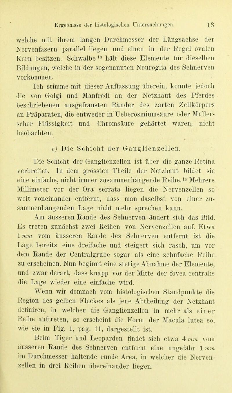 welche mit ihrem langen Durchmesser der Längsachse der Nervenfasern parallel liegen und einen in der Eegel ovalen Kern besitzen. Schwalbe 13 hält diese Elemente für dieselben Bildungen, Avelche in der sogenannten Neuroglia des Sehnerven vorkommen. Ich stimme mit dieser Auffassung überein, konnte jedoch die von Golgi und Manfredi an der Netzhaut des Pferdes beschriebenen ausgefransten Eänder des zarten Zellkörpers an Präparaten, die entweder in Ueberosmiumsäure oder Müller- scher Flüssigkeit und Chromsäure gehärtet waren, nicht beobachten. c) Die Schicht der Granglienzellen. Die Schicht der Ganglienzellen ist über die ganze Retina verbreitet. In dem grössten Theile der Netzhaut bildet sie eine einfache, nicht immer zusammenhängende Reihe.14 Mehrere Millimeter vor der Ora serrata liegen die Nervenzellen so weit voneinander entfernt, dass man daselbst von einer zu- sammenhängenden Lage nicht mehr sprechen kann. Am äusseren Rande des Sehnerven ändert sich das Bild. Es treten zunächst zwei Reihen von Nervenzellen auf. Etwa 1mm vom äusseren Rande des Selmerven entfernt ist die Lage bereits eine dreifache und steigert sich rasch, um vor dem Rande der Centraigrube sogar als eine zehnfache Reihe zu erscheinen. Nun beginnt eine stetige Abnahme der Elemente, und zwar derart, dass knapp vor der Mitte der fovea centralis die Lage wieder eine einfache wird. Wenn wir demnach vom histologischen Standpunkte die Region des gelben Fleckes als jene Abtheilung der Netzhaut definiren, in welcher die Granglienzellen in mehr als einer Reihe auftreten, so erscheint die Form der Macula lutea so. wie sie in Fig. 1, pag. 11, dargestellt ist. Beim Tiger und Leoparden findet sich etwa 4 mm vom äusseren Rande des Sehnerven entfernt eine ungefähr 1 mm im Durchmesser haltende runde Area, in welcher die Nerven- zellen in drei Reihen übereinander liegen.