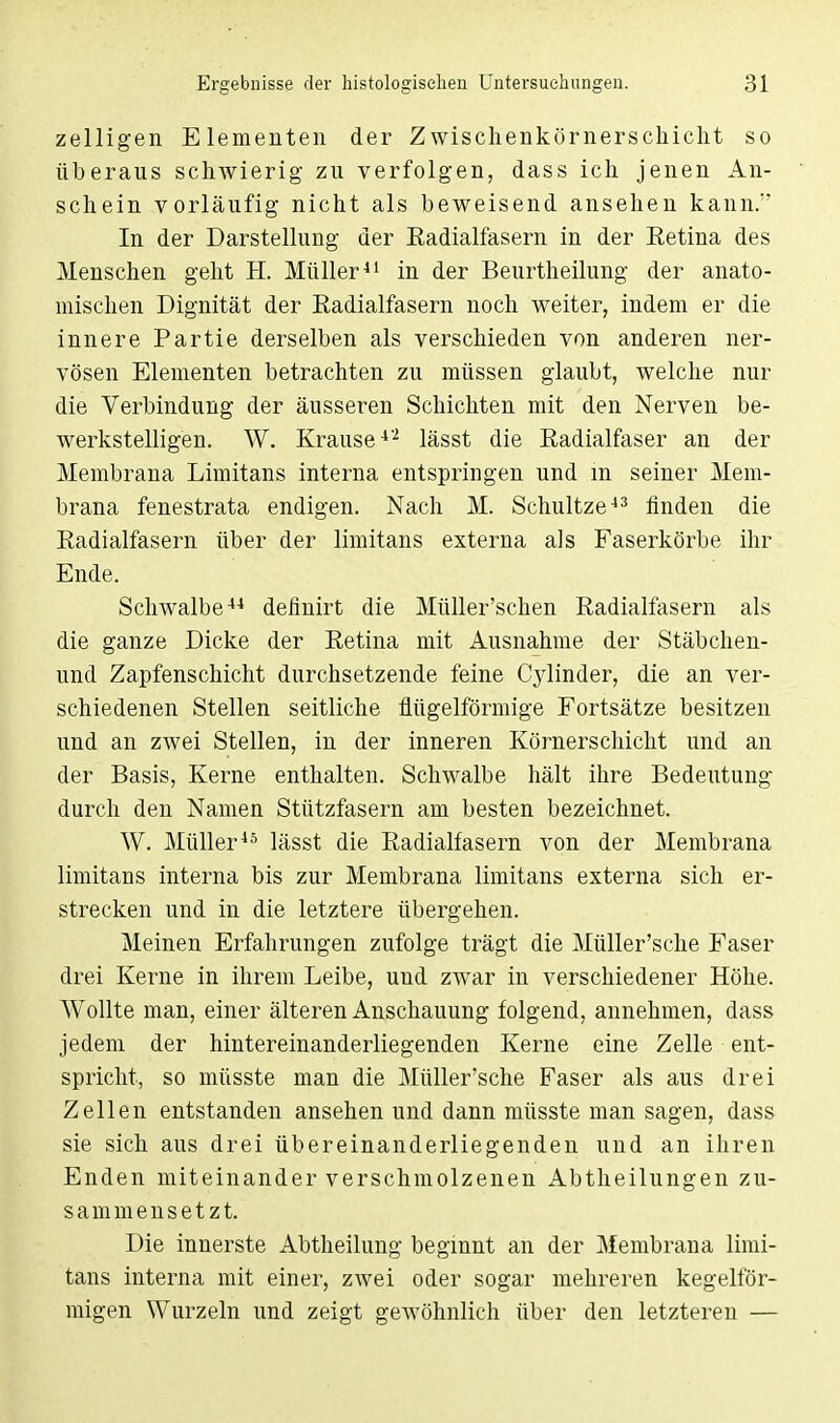 zelligen Elementen der Zwischenkörnersckicht so überaus schwierig zu verfolgen, dass ich jenen An- schein vorläufig nicht als beweisend ansehen kann. In der Darstellung der Eadialfasern in der Eetina des Menschen geht H. Müller41 in der Beurtheilung der anato- mischen Dignität der Eadialfasern noch weiter, indem er die innere Partie derselben als verschieden von anderen ner- vösen Elementen betrachten zu müssen glaubt, welche nur die Verbindung der äusseren Schichten mit den Nerven be- werkstelligen. W. Krause4'2 lässt die Eadialfaser an der Membrana Limitans interna entspringen und in seiner Mem- brana fenestrata endigen. Nach M. Schultze43 finden die Eadialfasern über der limitans externa als Faserkörbe ihr Ende. Schwalbe44 definirt die Müller'schen Eadialfasern als die ganze Dicke der Eetina mit Ausnahme der Stäbchen- und Zapfenschicht durchsetzende feine Cylinder, die an ver- schiedenen Stellen seitliche fiügelförmige Fortsätze besitzen und an zwei Stellen, in der inneren Körnerschicht und an der Basis, Kerne enthalten. Schwalbe hält ihre Bedeutung durch den Namen Stützfasern am besten bezeichnet. W. Müller45 lässt die Eadialfasern von der Membrana limitans interna bis zur Membrana limitans externa sich er- strecken und in die letztere übergehen. Meinen Erfahrungen zufolge trägt die Müller'sche Faser drei Kerne in ihrem Leibe, und zwar in verschiedener Höhe. Wollte man, einer älteren Anschauung folgend, annehmen, dass jedem der hintereinanderliegenden Kerne eine Zelle ent- spricht, so müsste man die Müller'sche Faser als aus drei Zellen entstanden ansehen und dann müsste man sagen, dass sie sich aus drei übereinanderliegenden und an ihren Enden miteinander verschmolzenen Abtheilungen zu- sammensetzt. Die innerste Abtheilung beginnt an der Membrana limi- tans interna mit einer, zwei oder sogar mehreren kegelför- migen Wurzeln und zeigt geAvöhnlich über den letzteren —