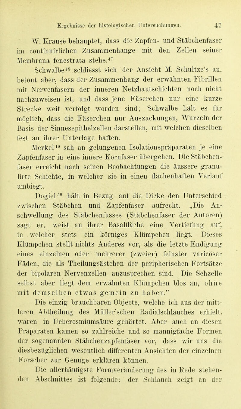 W. Krause behauptet, dass die Zapfeu- und Stäbchenfaser im continuirlichen Zusammenhange mit den Zellen seiner Membrana fenestrata stehe.47 Schwalbe48 schliesst sich der Ansicht M. Schultze's an, betont aber, dass der Zusammenhang- der erwähnten Fibrillen mit Nervenfasern der inneren Netzhautschichten noch nicht nachzuweisen ist, und dass jene Fäserchen nur eine kurze Strecke weit verfolgt worden sind; Schwalbe hält es für möglich, dass die Fäserchen nur Auszackungen, Wurzeln der Basis der Sinnesepithelzellen darstellen, mit welchen dieselben fest an ihrer Unterlage haften. Merkel49 sah an gelungenen Isolationspräparaten je eine Zapfenfaser in eine innere Kornfaser übergehen. Die Stäbchen- faser erreicht nach seinen Beobachtungen die äussere granu- lirte Schichte, in welcher sie in einen flächenhaften Verlauf umbiegt. Dogiel50 hält in Bezug auf die Dicke den Unterschied zwischen Stäbchen und Zapfenfaser aufrecht. „Die An- schwellung des Stäbchenfusses (Stäbchenfaser der Autoren) sagt er, weist an ihrer Basalfläche eine Vertiefung auf, in Avelcher stets ein körniges Klümpchen liegt. Dieses Klümpchen stellt nichts Anderes vor, als die letzte Endigung eines einzelnen oder mehrerer (zweier) feinster varicöser Fäden, die als Theilungsästchen der peripherischen Fortsätze der bipolaren Nervenzellen anzusprechen sind. Die Sehzelle selbst aber liegt dem erwähnten Klümpchen blos an, ohne mit demselben etwas gemein zu haben. Die einzig brauchbaren Objecte, welche ich aus der mitt- leren Abtheilung des Müller'schen Radialschlauches erhielt, waren in Ueberosmiumsäure gehärtet. Aber auch an diesen Präparaten kamen so zahlreiche und so mannigfache Formen der sogenannten Stäbchenzapfenfaser vor, dass wir uns die diesbezüglichen wesentlich differenten Ansichten der einzelnen Forscher zur Genüge erklären können. Die allerhäufigste Formveränderimg des in Kede stehen- den Abschnittes ist folgende: der Schlauch zeigt an der