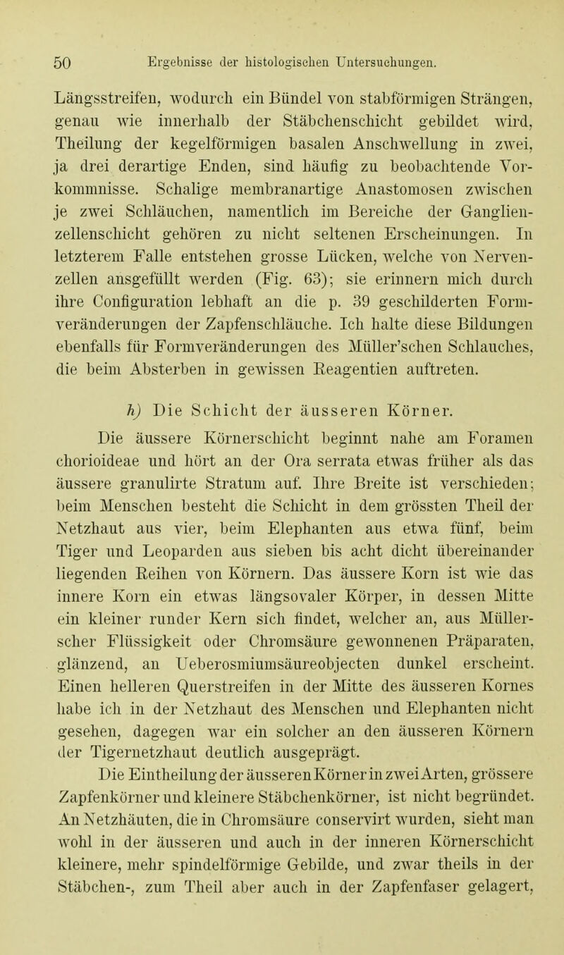 Längsstreifen, wodurch ein Bündel von stabförmigen Strängen, genau wie innerhalb der Stäbchenschicht gebildet wird, Theilung der kegelförmigen basalen Anschwellung in zwei, ja drei derartige Enden, sind häufig zu beobachtende Vor- kommnisse. Schalige membranartige Anastomosen zwischen je zwei Schläuchen, namentlich im Bereiche der Ganglien- zellenschicht gehören zu nicht seltenen Erscheinungen. In letzterem Falle entstehen grosse Lücken, welche von Nerven- zellen ausgefüllt werden (Fig. 63); sie erinnern mich durch ihre Configuration lebhaft an die p. 39 geschilderten Form- veränderungen der Zapfenschläuche. Ich halte diese Bildungen ebenfalls für Formveränderungen des Müller'schen Schlauches, die beim Absterben in gewissen Beagentien auftreten. h) Die Schicht der äusseren Körner. Die äussere Kürnerschicht beginnt nahe am Foramen chorioideae und hört an der Ora serrata etwas früher als das äussere granulirte Stratum auf. Ihre Breite ist verschieden; beim Menschen besteht die Schicht in dem grössten Theil der Netzhaut aus vier, beim Elephanten aus etwa fünf, beim Tiger und Leoparden aus sieben bis acht dicht übereinander liegenden Reihen von Körnern. Das äussere Korn ist wie das innere Korn ein etwas längsovaler Körper, in dessen Mitte ein kleiner runder Kern sich findet, welcher an, aus Müller- scher Flüssigkeit oder Chromsäure gewonnenen Präparaten, glänzend, an Ueberosmiumsäureobjecten dunkel erscheint. Einen helleren Querstreifen in der Mitte des äusseren Kornes habe ich in der Netzhaut des Menschen und Elephanten nicht gesehen, dagegen war ein solcher an den äusseren Körnern der Tigernetzhaut deutlich ausgeprägt. Die Eintheilung der äusserenKörner in zwei Arten, grössere Zapfenkörner und kleinere Stäbchenkörner, ist nicht begründet. An Netzhäuten, die in Chromsäure conservirt wurden, sieht man wohl in der äusseren und auch in der inneren Körnerschicht kleinere, mehr spindelförmige Gebilde, und zwar theils in der Stäbchen-, zum Theil aber auch in der Zapfenfaser gelagert,
