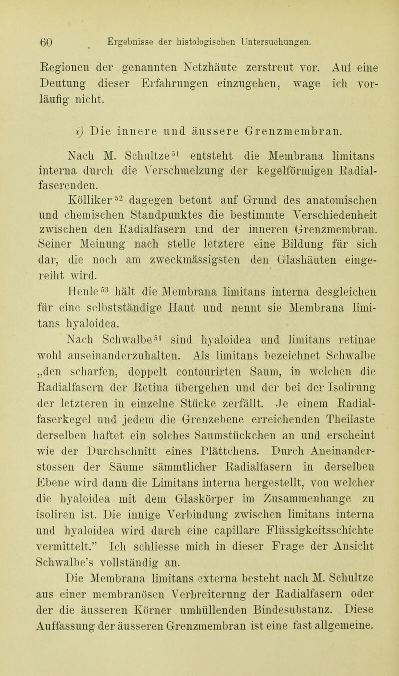 Kegionen der genannten Netzhäute zerstreut vor. Auf eine Deutung dieser Erfahrungen einzugehen, wage ich vor- läufig nicht. i) Die innere und äussere G-renzmembran. Nach M. Schultze51 entsteht die Membrana limitans interna durch die Verschmelzung der kegelförmigen Radial- faserenden. Kölliker62 dagegen betont auf Grund des anatomischen und chemischen Standpunktes die bestimmte Verschiedenheit zwischen den Radialfasern und der inneren Grenzmembran. Seiner Meinung nach stelle letztere eine Bildung für sich dar, die noch am zweckmässigsten den Glashäuten einge- reiht wird. Henle53 hält die Membrana limitans interna desgleichen für eine selbstständige Haut und nennt sie Membrana limi- tans hyaloidea. Nach Schwalbe54 sind hyaloidea und limitans retinae wohl auseinanderzuhalten. Als limitans bezeichnet Schwalbe „den scharfen, doppelt contourirten Saum, in welchen die Radialfasern der Retina übergehen und der bei der Isolirung der letzteren in einzelne Stücke zerfällt. Je einem Radial- faserkegel und jedem die Grenzebene erreichenden Theilaste derselben haftet ein solches Saumstückchen an und erscheint wie der Durchschnitt eines Plättchens. Durch Aneinander- stossen der Säume sämmtlicher Radialfäsern in derselben Ebene wird dann die Limitans interna hergestellt, von welcher die hyaloidea mit dem Glaskörper im Zusammenhange zu isoliren ist. Die innige Verbindung zwischen limitans interna und hyaloidea wird durch eine capillare Flüssigkeitsschichte vermittelt. Ich schliesse mich in dieser Frage der Ansicht Schwalbe's vollständig an. Die Membrana limitans externa besteht nach M. Schultze aus einer membranösen Verbreiterung der Radialfasern oder der die äusseren Körner umhüllenden Bindesubstanz. Diese Auffassung der äusseren Grenzmembran ist eine fast allgemeine.