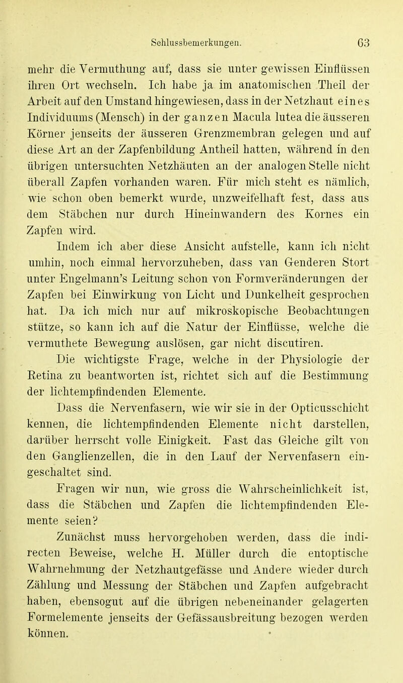 mehr die Vermuthung auf, dass sie unter gewissen Einflüssen ihren Ort wechseln. Ich habe ja im anatomischen Theil der Arbeit auf den Umstand hingewiesen, dass in der Netzhaut eines Individuums (Mensch) in der ganzen Macula lutea die äusseren Körner jenseits der äusseren Grenzmembran gelegen und auf diese Art an der Zapfenbildung Antheil hatten, während in den übrigen untersuchten Netzhäuten an der analogen Stelle nicht überall Zapfen vorhanden waren. Für mich steht es nämlich, wie schon oben bemerkt wurde, unzweifelhaft fest, dass aus dem Stäbchen nur durch Hineinwandern des Kornes ein Zapfen wird. Indem ich aber diese Ansicht aufstelle, kann ich nicht umhin, noch einmal hervorzuheben, dass van Genderen Stört unter Engelmann's Leitung schon von Formveränderungen der Zapfen bei Einwirkung von Licht und Dunkelheit gesprochen hat. Da ich mich nur auf mikroskopische Beobachtungen stütze, so kann ich auf die Natur der Einflüsse, welche die vermuthete Bewegung auslösen, gar nicht discutiren. Die wichtigste Frage, welche in der Physiologie der Retina zu beantworten ist, richtet sich auf die Bestimmung der lichtempfindenden Elemente. Dass die Nervenfasern, wie wir sie in der Opticusschicht kennen, die lichtempfindenden Elemente nicht darstellen, darüber herrscht volle Einigkeit. Fast das Gleiche gilt von den Ganglienzellen, die in den Lauf der Nervenfasern ein- geschaltet sind. Fragen wir nun, wie gross die Wahrscheinlichkeit ist, dass die Stäbchen und Zapfen die lichtempfindenden Ele- mente seien? Zunächst muss hervorgehoben werden, dass die indi- recten Beweise, Avelche H. Müller durch die entoptische Wahrnehmung der Netzhautgefässe und Andere wieder durch Zählung und Messung der Stäbchen und Zapfen aufgebracht haben, ebensogut auf die übrigen nebeneinander gelagerten Formelemente jenseits der Gefässausbreitung bezogen werden können.