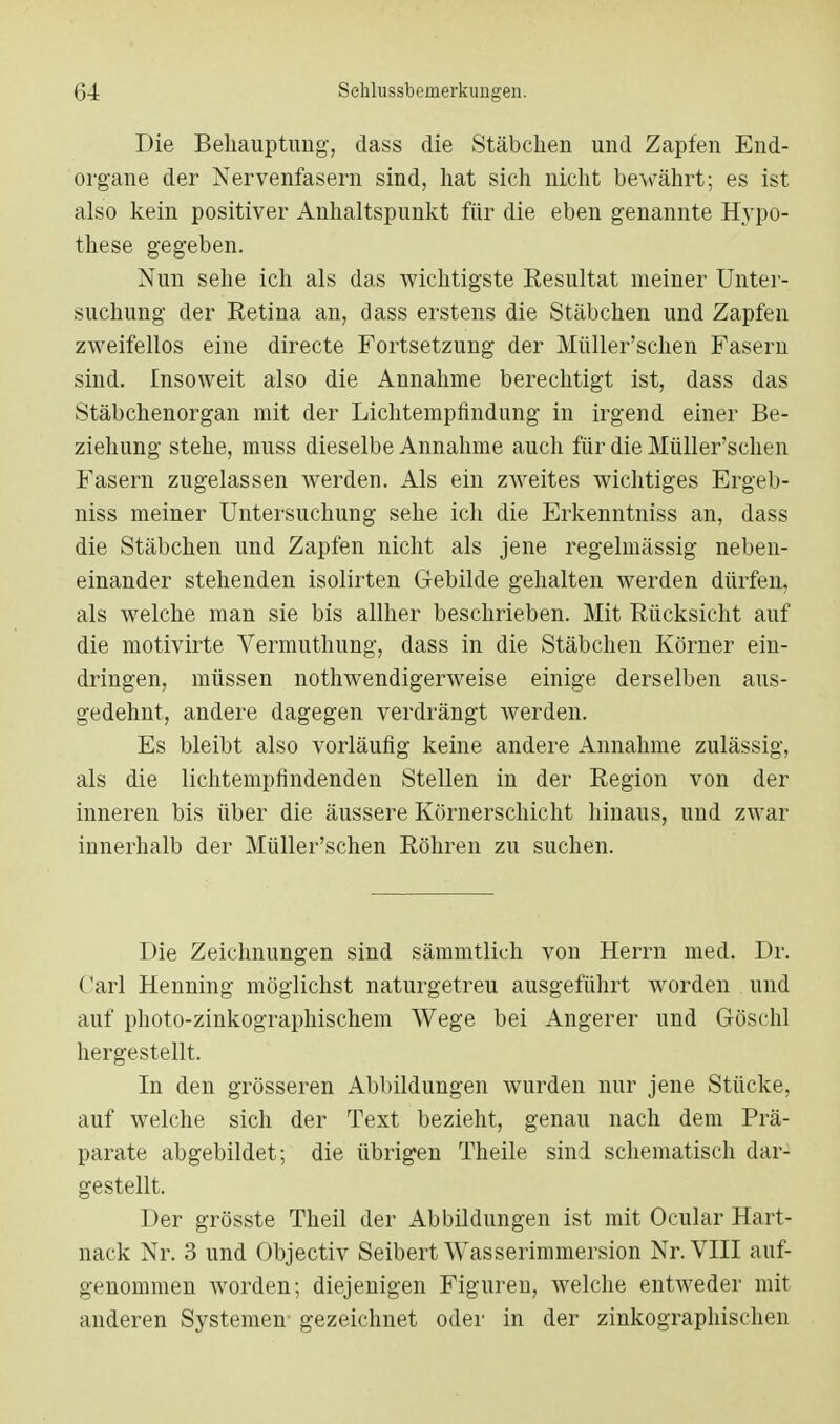 Die Behauptung, dass die Stäbchen und Zapfen End- organe der Nervenfasern sind, hat sich nicht bewährt; es ist also kein positiver Anhaltspunkt für die eben genannte Hypo- these gegeben. Nun sehe ich als das wichtigste Resultat meiner Unter- suchung der Retina an, dass erstens die Stäbchen und Zapfen zweifellos eine directe Fortsetzung der Müller'schen Fasern sind. Insoweit also die Annahme berechtigt ist, dass das Stäbchenorgan mit der Lichtempfindung in irgend einer Be- ziehung stehe, muss dieselbe Annahme auch für die Müller'schen Fasern zugelassen werden. Als ein zweites wichtiges Ergeb- niss meiner Untersuchung sehe ich die Erkenntniss an, dass die Stäbchen und Zapfen nicht als jene regelmässig neben- einander stehenden isolirten Gebilde gehalten werden dürfen, als welche man sie bis allher beschrieben. Mit Rücksicht auf die motivirte Vermuthung, dass in die Stäbchen Körner ein- dringen, müssen notwendigerweise einige derselben aus- gedehnt, andere dagegen verdrängt Averden. Es bleibt also vorläufig keine andere Annahme zulässig, als die lichtempfindenden Stellen in der Region von der inneren bis über die äussere Körnerschicht hinaus, und zwar innerhalb der Müller'schen Röhren zu suchen. Die Zeichnungen sind sämmtlich von Herrn med. Dr. (!arl Henning möglichst naturgetreu ausgeführt worden und auf photo-zinkographischem Wege bei Angerer und Gösch] hergestellt. In den grösseren Abbildungen wurden nur jene Stücke, auf welche sich der Text bezieht, genau nach dem Prä- parate abgebildet; die übrigen Theile sind schematisch dar- gestellt. Der grösste Theil der Abbildungen ist mit Ocular Hart- nack Nr. 3 und Objectiv Seibert Wasserimmersion Nr. VIII auf- genommen worden; diejenigen Figuren, welche entweder mit anderen Systemen gezeichnet oder in der zinkographischen
