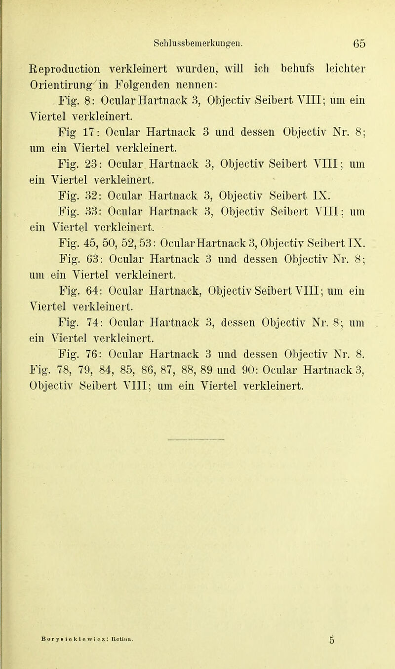 Reproduction verkleinert wurden, will ich behufs leichter Orientirung in Folgenden nennen: Fig. 8: Ocular Hartnack 3, Objectiv Seibert VIII; um ein Viertel verkleinert. Fig 17: Ocular Hartnack 3 und dessen Objectiv Nr. 8; um ein Viertel verkleinert. Fig. 23: Ocular Hartnack 3, Objectiv Seibert VIII; um ein Viertel verkleinert. Fig. 32: Ocular Hartnack 3, Objectiv Seibert IX. Fig. 33: Ocular Hartnack 3, Objectiv Seibert VIII; um ein Viertel verkleinert. Fig. 45, 50, 52,53: Ocular Hartnack 3, Objectiv Seibert IX. Fig. 63: Ocular Hartnack 3 und dessen Objectiv Nr. 8; um ein Viertel verkleinert. Fig. 64: Ocular Hartnack, Objectiv Seibert VIII; um ein Viertel verkleinert. Fig. 74: Ocular Hartnack 3, dessen Objectiv Nr. 8; um ein Viertel verkleinert. Fig. 76: Ocular Hartnack 3 und dessen Objectiv Nr. 8. Fig. 78, 79, 84, 85, 86, 87, 88, 89 und 90: Ocular Hartnack 3, Objectiv Seibert VIII; um ein Viertel verkleinert. Borysickieivic/.: Itctim 5