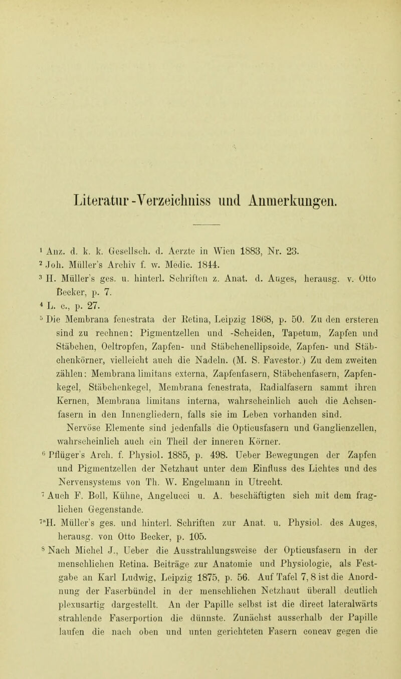 Literatur -Verzeichniss und Aumerkuugen. An/,, d. k. k. Gesellseh. d. Aerzte in Wien 1883, Nr. 23. Joh. Müller's Archiv f. w. Medio. 1844. H. Müller's ges. u. hinterl. Schriften z. Anat. d. Auges, herausg. v. Otto Becker, p. 7. L. e., p. 27. Die Membrana fenestrata der Retina, Leipzig 18(58, p. 50. Zu den ersteren sind zu rechnen: Pigmentzellen und -Scheiden, Tapetum, Zapfen und Stäbchen, Oeltropfen, Zapfen- und Stäbchenellipsoide, Zapfen- und Stäb- chenkörner, vielleicht auch die Nadeln. (M. S. Favestor.) Zu dem zweiten zählen: Membranalimitans externa, Zapfenfasern, Stäbchenfasern, Zapfen- kegel, Stäbchenkegel, Membrana fenestrata. Radialfasern sammt ihren Kernen, Membrana limitans interna, wahrscheinlich auch die Achsen- fasern in den Innengliedern, falls sie im Leben vorhanden sind. Nervöse Elemente sind jedenfalls die Opticusfasern und Ganglienzellen, wahrscheinlich auch ein Theil der inneren Körner. Hlüger's Arch. f. Physiol. 1885, p. 498. Ueber Bewegungen der Zapfen und Pigmentzellen der Netzhaut unter dem Einfluss des Lichtes und des Nervensystems von Th. W. Engelmann in Utrecht. Auch F. Boll, Kühne, Angelucei u. A. beschäftigten sich mit dem frag- lichen Gegenstande. H. Müller's ges. und hinterl. Schriften zur Anat. u. Physiol. des Auges, herausg. von Otto Beeker, p. 105. Nach Michel J., Ueber die Ausstrahlungsweise der Opticusfasern in der menschlichen Retina. Beiträge zur Anatomie und Physiologie, als Fest- gabe an Karl Ludwig, Leipzig 1875, p. 56. Auf Tafel 7,8 ist die Anord- nung der Faserbündel in der menschlichen Netzhaut überall deutlich plexusartig dargestellt. An der Papille selbst ist die direct lateralwärts strahlende Faserportion die dünnste. Zunächst ausserhalb der Papille laufen die nach oben und unten gerichteten Fasern eoncav gegen die
